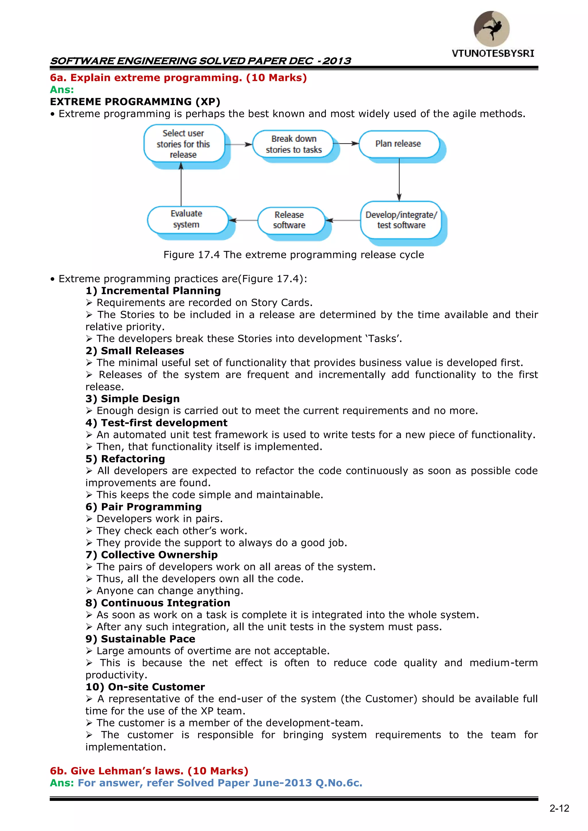 SOFTWARE ENGINEERING SOLVED PAPER DEC - 2013
2-12
6a. Explain extreme programming. (10 Marks)
Ans:
EXTREME PROGRAMMING (XP)
• Extreme programming is perhaps the best known and most widely used of the agile methods.
Figure 17.4 The extreme programming release cycle
• Extreme programming practices are(Figure 17.4):
1) Incremental Planning
 Requirements are recorded on Story Cards.
 The Stories to be included in a release are determined by the time available and their
relative priority.
 The developers break these Stories into development ‘Tasks’.
2) Small Releases
 The minimal useful set of functionality that provides business value is developed first.
 Releases of the system are frequent and incrementally add functionality to the first
release.
3) Simple Design
 Enough design is carried out to meet the current requirements and no more.
4) Test-first development
 An automated unit test framework is used to write tests for a new piece of functionality.
 Then, that functionality itself is implemented.
5) Refactoring
 All developers are expected to refactor the code continuously as soon as possible code
improvements are found.
 This keeps the code simple and maintainable.
6) Pair Programming
 Developers work in pairs.
 They check each other’s work.
 They provide the support to always do a good job.
7) Collective Ownership
 The pairs of developers work on all areas of the system.
 Thus, all the developers own all the code.
 Anyone can change anything.
8) Continuous Integration
 As soon as work on a task is complete it is integrated into the whole system.
 After any such integration, all the unit tests in the system must pass.
9) Sustainable Pace
 Large amounts of overtime are not acceptable.
 This is because the net effect is often to reduce code quality and medium-term
productivity.
10) On-site Customer
 A representative of the end-user of the system (the Customer) should be available full
time for the use of the XP team.
 The customer is a member of the development-team.
 The customer is responsible for bringing system requirements to the team for
implementation.
6b. Give Lehman’s laws. (10 Marks)
Ans: For answer, refer Solved Paper June-2013 Q.No.6c.
 