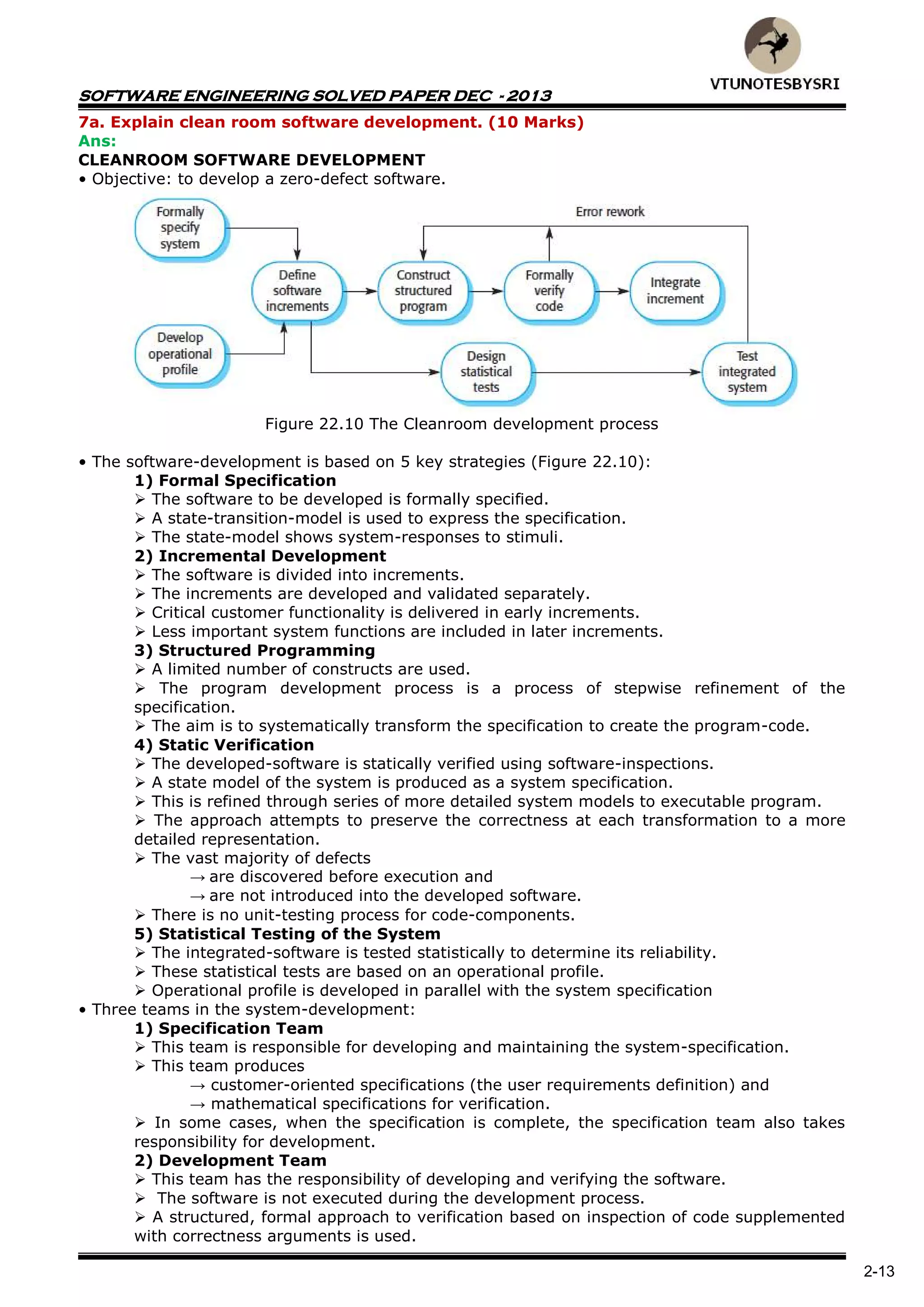 SOFTWARE ENGINEERING SOLVED PAPER DEC - 2013
2-13
7a. Explain clean room software development. (10 Marks)
Ans:
CLEANROOM SOFTWARE DEVELOPMENT
• Objective: to develop a zero-defect software.
Figure 22.10 The Cleanroom development process
• The software-development is based on 5 key strategies (Figure 22.10):
1) Formal Specification
 The software to be developed is formally specified.
 A state-transition-model is used to express the specification.
 The state-model shows system-responses to stimuli.
2) Incremental Development
 The software is divided into increments.
 The increments are developed and validated separately.
 Critical customer functionality is delivered in early increments.
 Less important system functions are included in later increments.
3) Structured Programming
 A limited number of constructs are used.
 The program development process is a process of stepwise refinement of the
specification.
 The aim is to systematically transform the specification to create the program-code.
4) Static Verification
 The developed-software is statically verified using software-inspections.
 A state model of the system is produced as a system specification.
 This is refined through series of more detailed system models to executable program.
 The approach attempts to preserve the correctness at each transformation to a more
detailed representation.
 The vast majority of defects
→ are discovered before execution and
→ are not introduced into the developed software.
 There is no unit-testing process for code-components.
5) Statistical Testing of the System
 The integrated-software is tested statistically to determine its reliability.
 These statistical tests are based on an operational profile.
 Operational profile is developed in parallel with the system specification
• Three teams in the system-development:
1) Specification Team
 This team is responsible for developing and maintaining the system-specification.
 This team produces
→ customer-oriented specifications (the user requirements definition) and
→ mathematical specifications for verification.
 In some cases, when the specification is complete, the specification team also takes
responsibility for development.
2) Development Team
 This team has the responsibility of developing and verifying the software.
 The software is not executed during the development process.
 A structured, formal approach to verification based on inspection of code supplemented
with correctness arguments is used.
 