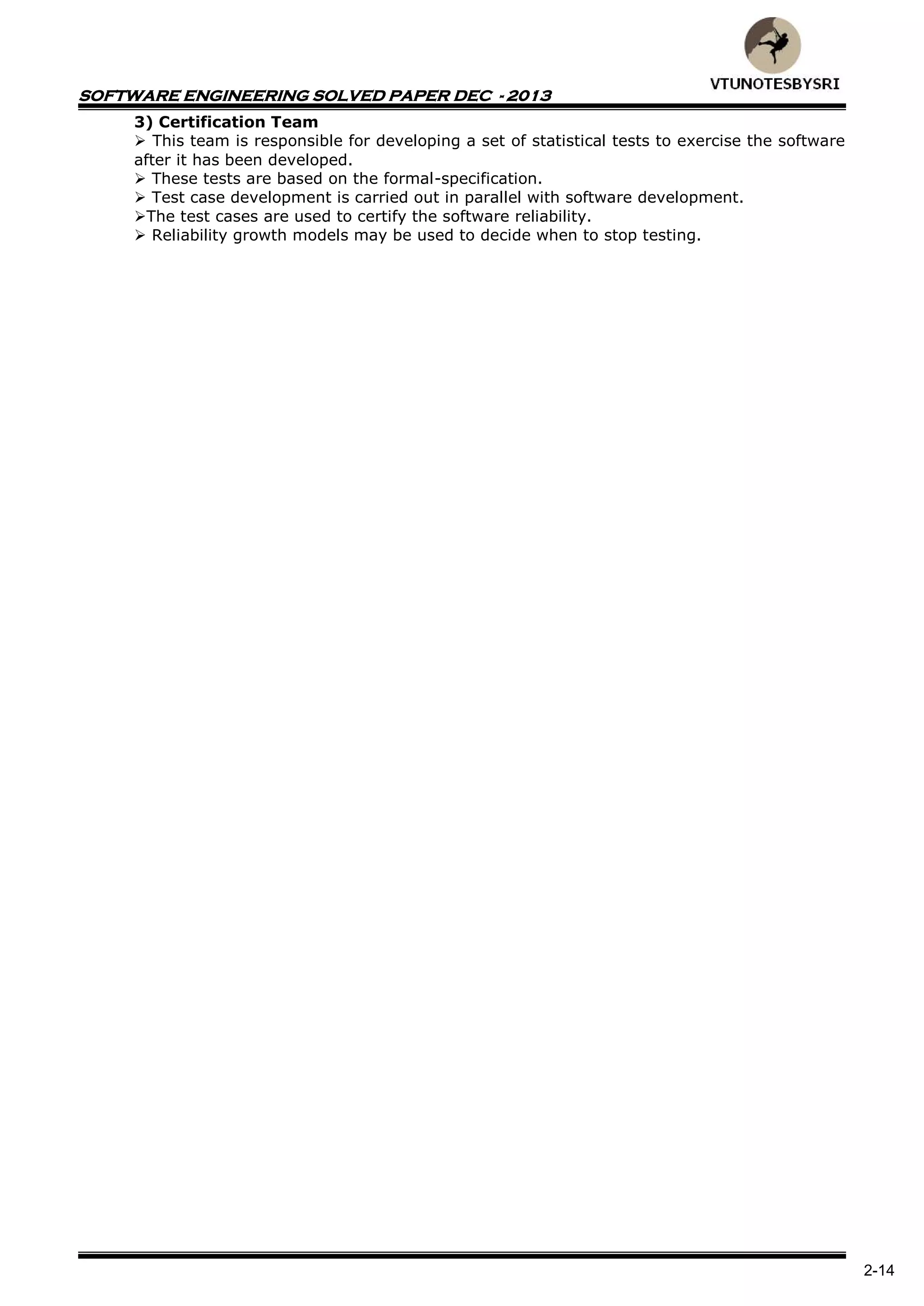 SOFTWARE ENGINEERING SOLVED PAPER DEC - 2013
2-14
3) Certification Team
 This team is responsible for developing a set of statistical tests to exercise the software
after it has been developed.
 These tests are based on the formal-specification.
 Test case development is carried out in parallel with software development.
The test cases are used to certify the software reliability.
 Reliability growth models may be used to decide when to stop testing.
 