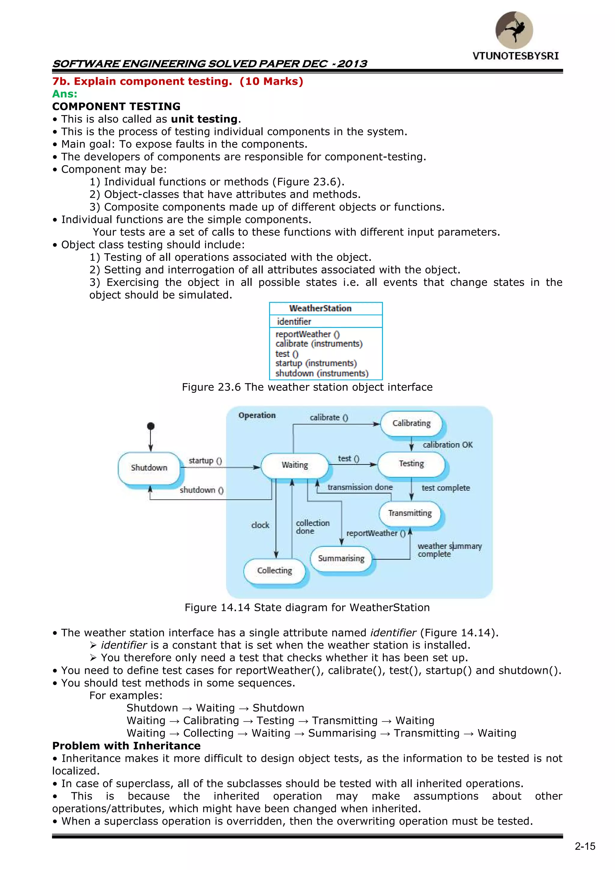 SOFTWARE ENGINEERING SOLVED PAPER DEC - 2013
2-15
7b. Explain component testing. (10 Marks)
Ans:
COMPONENT TESTING
• This is also called as unit testing.
• This is the process of testing individual components in the system.
• Main goal: To expose faults in the components.
• The developers of components are responsible for component-testing.
• Component may be:
1) Individual functions or methods (Figure 23.6).
2) Object-classes that have attributes and methods.
3) Composite components made up of different objects or functions.
• Individual functions are the simple components.
Your tests are a set of calls to these functions with different input parameters.
• Object class testing should include:
1) Testing of all operations associated with the object.
2) Setting and interrogation of all attributes associated with the object.
3) Exercising the object in all possible states i.e. all events that change states in the
object should be simulated.
Figure 23.6 The weather station object interface
Figure 14.14 State diagram for WeatherStation
• The weather station interface has a single attribute named identifier (Figure 14.14).
 identifier is a constant that is set when the weather station is installed.
 You therefore only need a test that checks whether it has been set up.
• You need to define test cases for reportWeather(), calibrate(), test(), startup() and shutdown().
• You should test methods in some sequences.
For examples:
Shutdown → Waiting → Shutdown
Waiting → Calibrating → Testing → Transmitting → Waiting
Waiting → Collecting → Waiting → Summarising → Transmitting → Waiting
Problem with Inheritance
• Inheritance makes it more difficult to design object tests, as the information to be tested is not
localized.
• In case of superclass, all of the subclasses should be tested with all inherited operations.
• This is because the inherited operation may make assumptions about other
operations/attributes, which might have been changed when inherited.
• When a superclass operation is overridden, then the overwriting operation must be tested.
 