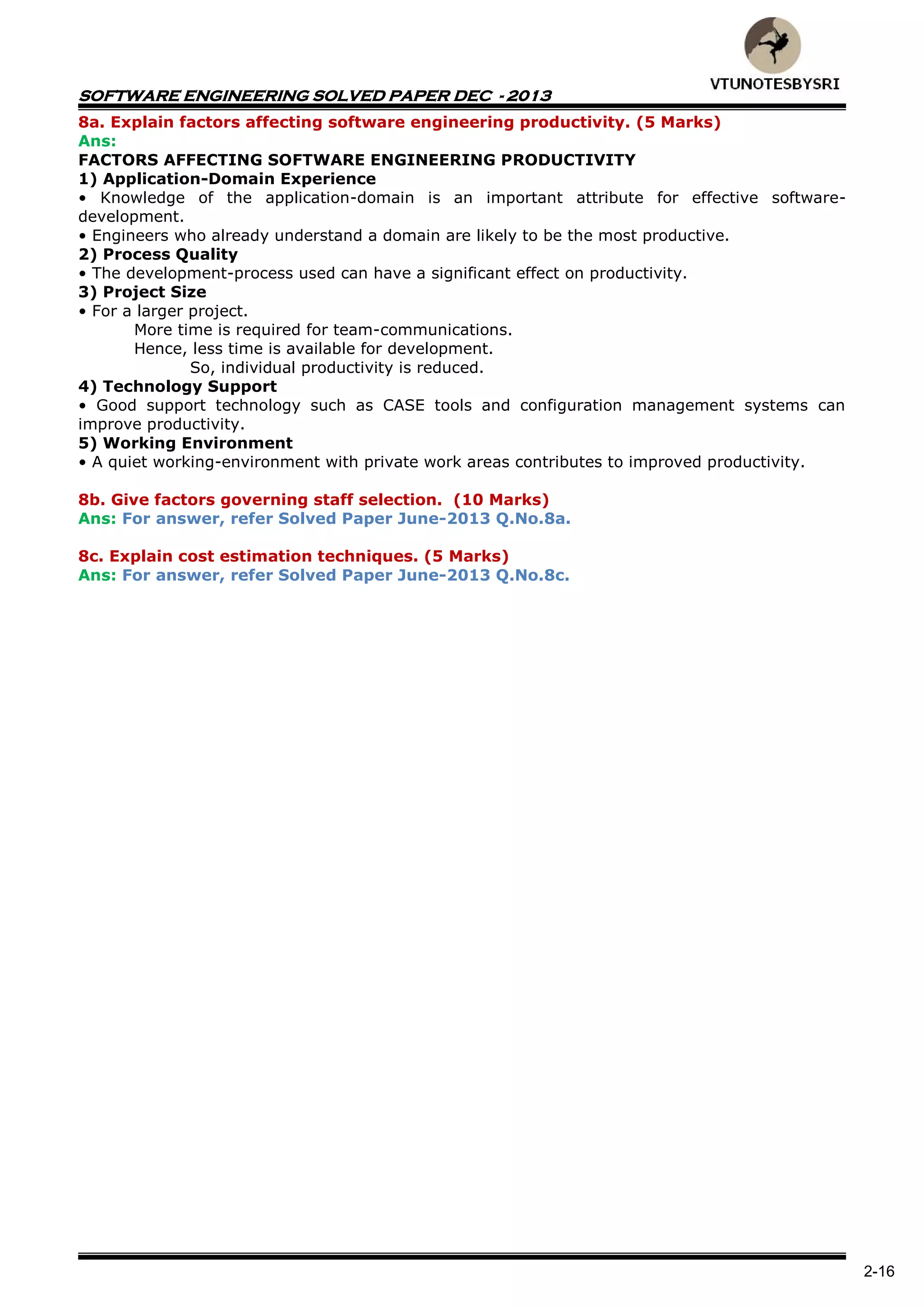 SOFTWARE ENGINEERING SOLVED PAPER DEC - 2013
2-16
8a. Explain factors affecting software engineering productivity. (5 Marks)
Ans:
FACTORS AFFECTING SOFTWARE ENGINEERING PRODUCTIVITY
1) Application-Domain Experience
• Knowledge of the application-domain is an important attribute for effective software-
development.
• Engineers who already understand a domain are likely to be the most productive.
2) Process Quality
• The development-process used can have a significant effect on productivity.
3) Project Size
• For a larger project.
More time is required for team-communications.
Hence, less time is available for development.
So, individual productivity is reduced.
4) Technology Support
• Good support technology such as CASE tools and configuration management systems can
improve productivity.
5) Working Environment
• A quiet working-environment with private work areas contributes to improved productivity.
8b. Give factors governing staff selection. (10 Marks)
Ans: For answer, refer Solved Paper June-2013 Q.No.8a.
8c. Explain cost estimation techniques. (5 Marks)
Ans: For answer, refer Solved Paper June-2013 Q.No.8c.
 