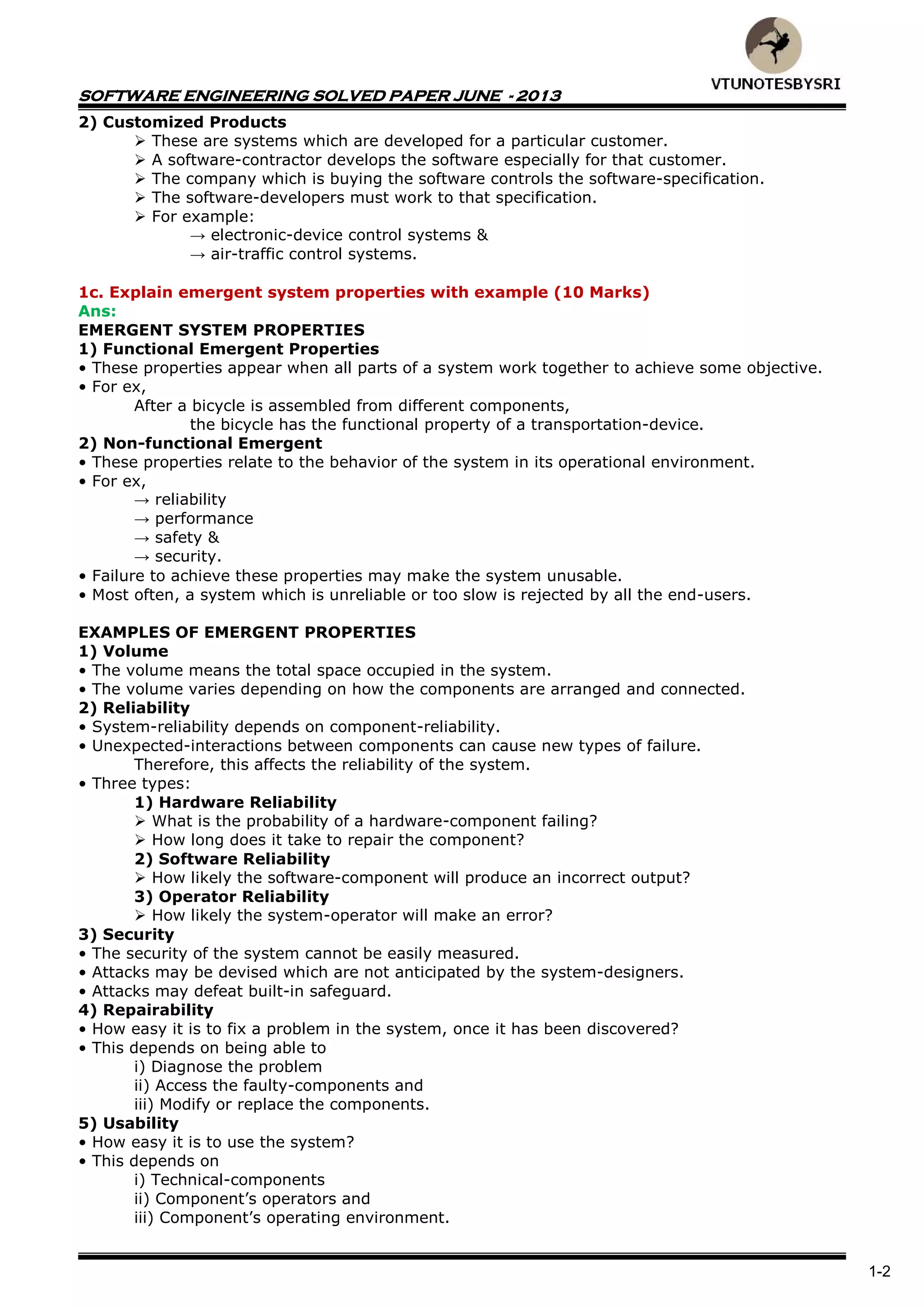 SOFTWARE ENGINEERING SOLVED PAPER JUNE - 2013
1-2
2) Customized Products
 These are systems which are developed for a particular customer.
 A software-contractor develops the software especially for that customer.
 The company which is buying the software controls the software-specification.
 The software-developers must work to that specification.
 For example:
→ electronic-device control systems &
→ air-traffic control systems.
1c. Explain emergent system properties with example (10 Marks)
Ans:
EMERGENT SYSTEM PROPERTIES
1) Functional Emergent Properties
• These properties appear when all parts of a system work together to achieve some objective.
• For ex,
After a bicycle is assembled from different components,
the bicycle has the functional property of a transportation-device.
2) Non-functional Emergent
• These properties relate to the behavior of the system in its operational environment.
• For ex,
→ reliability
→ performance
→ safety &
→ security.
• Failure to achieve these properties may make the system unusable.
• Most often, a system which is unreliable or too slow is rejected by all the end-users.
EXAMPLES OF EMERGENT PROPERTIES
1) Volume
• The volume means the total space occupied in the system.
• The volume varies depending on how the components are arranged and connected.
2) Reliability
• System-reliability depends on component-reliability.
• Unexpected-interactions between components can cause new types of failure.
Therefore, this affects the reliability of the system.
• Three types:
1) Hardware Reliability
 What is the probability of a hardware-component failing?
 How long does it take to repair the component?
2) Software Reliability
 How likely the software-component will produce an incorrect output?
3) Operator Reliability
 How likely the system-operator will make an error?
3) Security
• The security of the system cannot be easily measured.
• Attacks may be devised which are not anticipated by the system-designers.
• Attacks may defeat built-in safeguard.
4) Repairability
• How easy it is to fix a problem in the system, once it has been discovered?
• This depends on being able to
i) Diagnose the problem
ii) Access the faulty-components and
iii) Modify or replace the components.
5) Usability
• How easy it is to use the system?
• This depends on
i) Technical-components
ii) Component’s operators and
iii) Component’s operating environment.
 