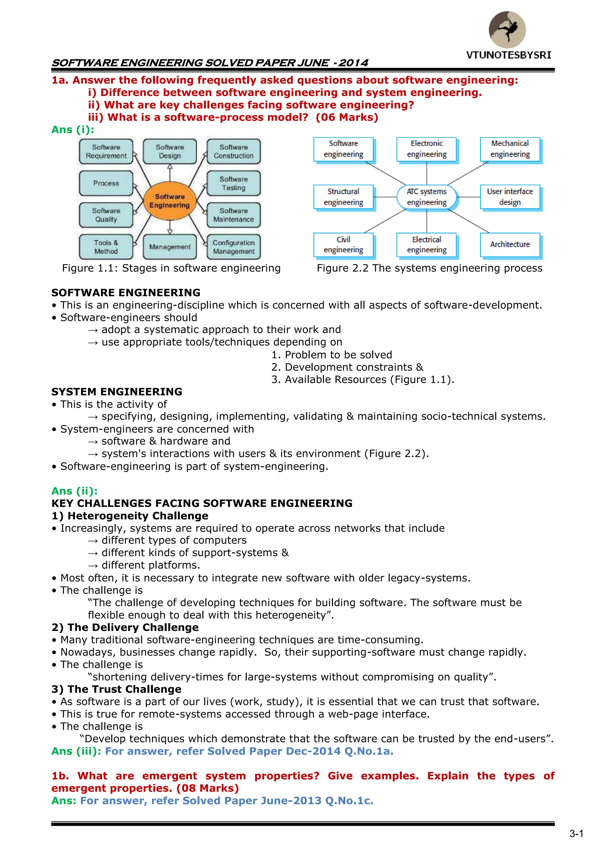 SOFTWARE ENGINEERING SOLVED PAPER JUNE - 2014
3-1
1a. Answer the following frequently asked questions about software engineering:
i) Difference between software engineering and system engineering.
ii) What are key challenges facing software engineering?
iii) What is a software-process model? (06 Marks)
Ans (i):
Figure 1.1: Stages in software engineering Figure 2.2 The systems engineering process
SOFTWARE ENGINEERING
• This is an engineering-discipline which is concerned with all aspects of software-development.
• Software-engineers should
→ adopt a systematic approach to their work and
→ use appropriate tools/techniques depending on
1. Problem to be solved
2. Development constraints &
3. Available Resources (Figure 1.1).
SYSTEM ENGINEERING
• This is the activity of
→ specifying, designing, implementing, validating & maintaining socio-technical systems.
• System-engineers are concerned with
→ software & hardware and
→ system's interactions with users & its environment (Figure 2.2).
• Software-engineering is part of system-engineering.
Ans (ii):
KEY CHALLENGES FACING SOFTWARE ENGINEERING
1) Heterogeneity Challenge
• Increasingly, systems are required to operate across networks that include
→ different types of computers
→ different kinds of support-systems &
→ different platforms.
• Most often, it is necessary to integrate new software with older legacy-systems.
• The challenge is
“The challenge of developing techniques for building software. The software must be
flexible enough to deal with this heterogeneity”.
2) The Delivery Challenge
• Many traditional software-engineering techniques are time-consuming.
• Nowadays, businesses change rapidly. So, their supporting-software must change rapidly.
• The challenge is
“shortening delivery-times for large-systems without compromising on quality”.
3) The Trust Challenge
• As software is a part of our lives (work, study), it is essential that we can trust that software.
• This is true for remote-systems accessed through a web-page interface.
• The challenge is
“Develop techniques which demonstrate that the software can be trusted by the end-users”.
Ans (iii): For answer, refer Solved Paper Dec-2014 Q.No.1a.
1b. What are emergent system properties? Give examples. Explain the types of
emergent properties. (08 Marks)
Ans: For answer, refer Solved Paper June-2013 Q.No.1c.
 