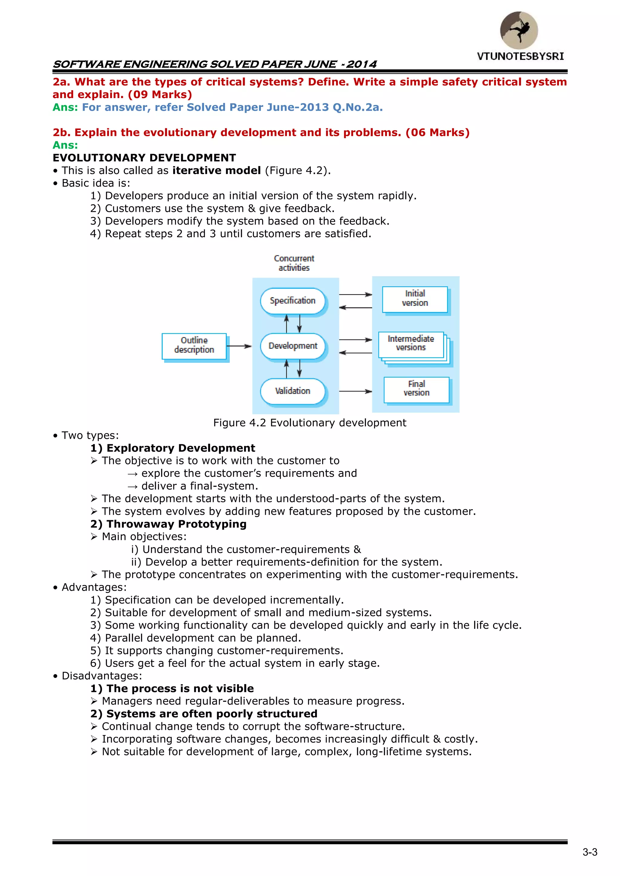 SOFTWARE ENGINEERING SOLVED PAPER JUNE - 2014
3-3
2a. What are the types of critical systems? Define. Write a simple safety critical system
and explain. (09 Marks)
Ans: For answer, refer Solved Paper June-2013 Q.No.2a.
2b. Explain the evolutionary development and its problems. (06 Marks)
Ans:
EVOLUTIONARY DEVELOPMENT
• This is also called as iterative model (Figure 4.2).
• Basic idea is:
1) Developers produce an initial version of the system rapidly.
2) Customers use the system & give feedback.
3) Developers modify the system based on the feedback.
4) Repeat steps 2 and 3 until customers are satisfied.
Figure 4.2 Evolutionary development
• Two types:
1) Exploratory Development
 The objective is to work with the customer to
→ explore the customer‟s requirements and
→ deliver a final-system.
 The development starts with the understood-parts of the system.
 The system evolves by adding new features proposed by the customer.
2) Throwaway Prototyping
 Main objectives:
i) Understand the customer-requirements &
ii) Develop a better requirements-definition for the system.
 The prototype concentrates on experimenting with the customer-requirements.
• Advantages:
1) Specification can be developed incrementally.
2) Suitable for development of small and medium-sized systems.
3) Some working functionality can be developed quickly and early in the life cycle.
4) Parallel development can be planned.
5) It supports changing customer-requirements.
6) Users get a feel for the actual system in early stage.
• Disadvantages:
1) The process is not visible
 Managers need regular-deliverables to measure progress.
2) Systems are often poorly structured
 Continual change tends to corrupt the software-structure.
 Incorporating software changes, becomes increasingly difficult & costly.
 Not suitable for development of large, complex, long-lifetime systems.
 