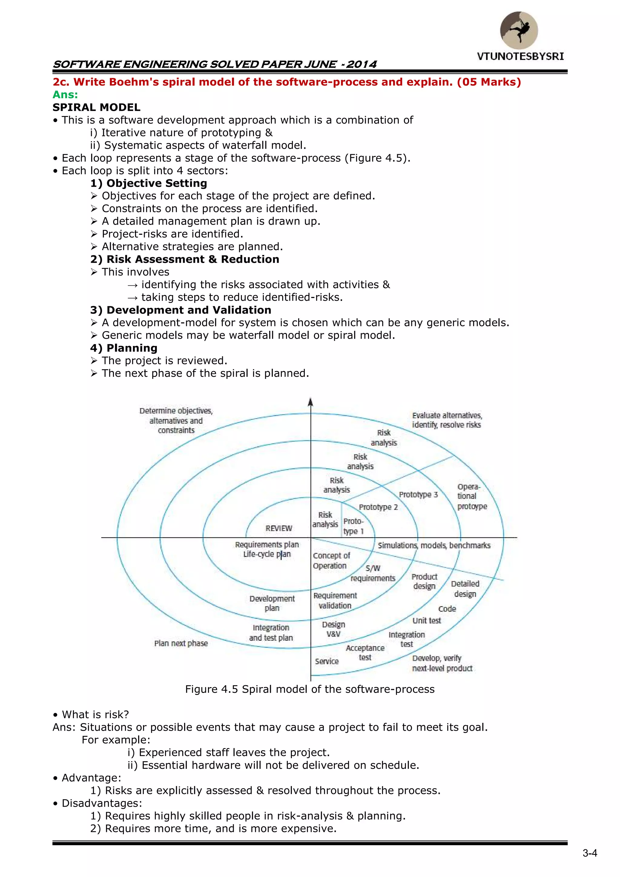 SOFTWARE ENGINEERING SOLVED PAPER JUNE - 2014
3-4
2c. Write Boehm's spiral model of the software-process and explain. (05 Marks)
Ans:
SPIRAL MODEL
• This is a software development approach which is a combination of
i) Iterative nature of prototyping &
ii) Systematic aspects of waterfall model.
• Each loop represents a stage of the software-process (Figure 4.5).
• Each loop is split into 4 sectors:
1) Objective Setting
 Objectives for each stage of the project are defined.
 Constraints on the process are identified.
 A detailed management plan is drawn up.
 Project-risks are identified.
 Alternative strategies are planned.
2) Risk Assessment & Reduction
 This involves
→ identifying the risks associated with activities &
→ taking steps to reduce identified-risks.
3) Development and Validation
 A development-model for system is chosen which can be any generic models.
 Generic models may be waterfall model or spiral model.
4) Planning
 The project is reviewed.
 The next phase of the spiral is planned.
Figure 4.5 Spiral model of the software-process
• What is risk?
Ans: Situations or possible events that may cause a project to fail to meet its goal.
For example:
i) Experienced staff leaves the project.
ii) Essential hardware will not be delivered on schedule.
• Advantage:
1) Risks are explicitly assessed & resolved throughout the process.
• Disadvantages:
1) Requires highly skilled people in risk-analysis & planning.
2) Requires more time, and is more expensive.
 