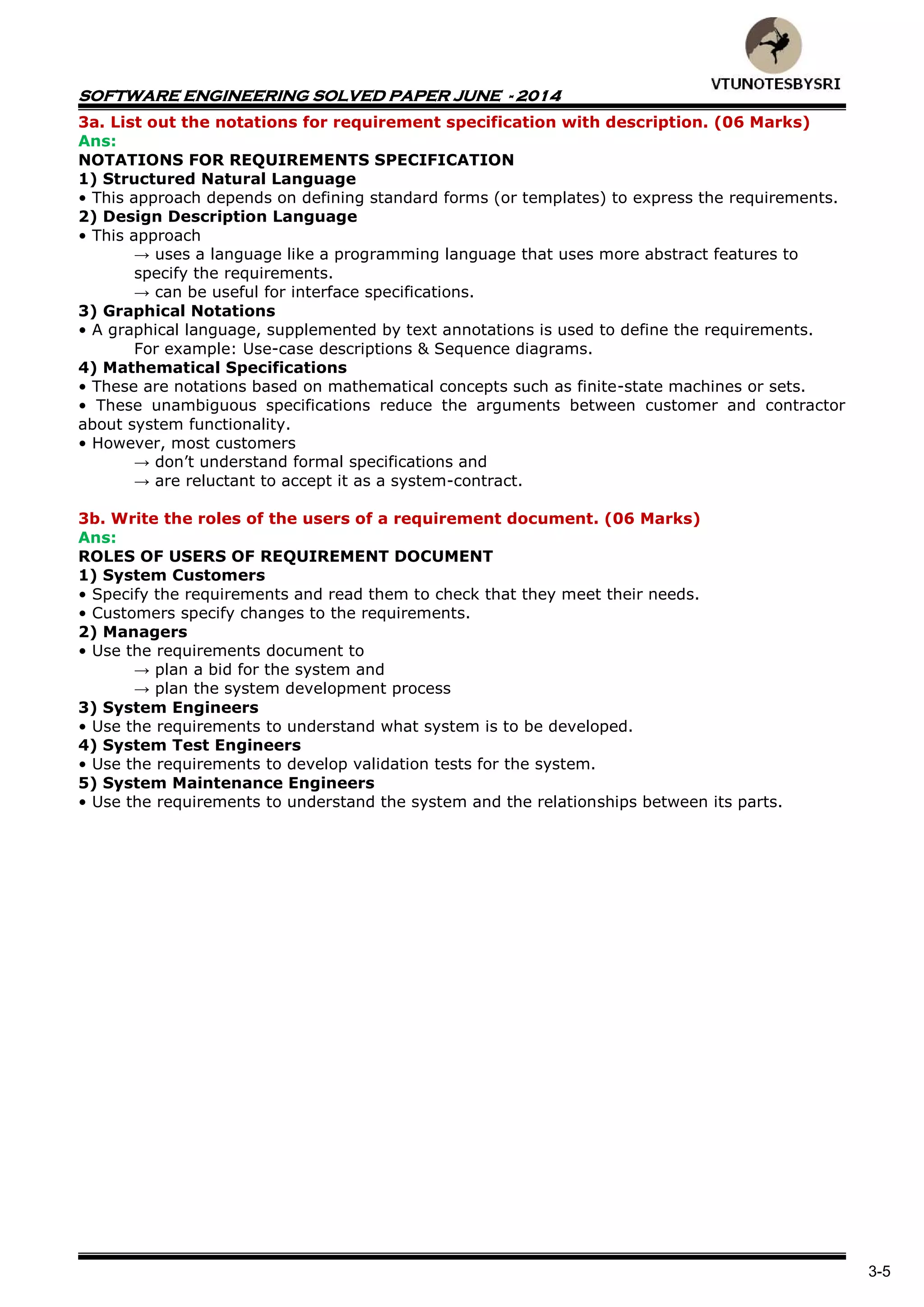 SOFTWARE ENGINEERING SOLVED PAPER JUNE - 2014
3-5
3a. List out the notations for requirement specification with description. (06 Marks)
Ans:
NOTATIONS FOR REQUIREMENTS SPECIFICATION
1) Structured Natural Language
• This approach depends on defining standard forms (or templates) to express the requirements.
2) Design Description Language
• This approach
→ uses a language like a programming language that uses more abstract features to
specify the requirements.
→ can be useful for interface specifications.
3) Graphical Notations
• A graphical language, supplemented by text annotations is used to define the requirements.
For example: Use-case descriptions & Sequence diagrams.
4) Mathematical Specifications
• These are notations based on mathematical concepts such as finite-state machines or sets.
• These unambiguous specifications reduce the arguments between customer and contractor
about system functionality.
• However, most customers
→ don‟t understand formal specifications and
→ are reluctant to accept it as a system-contract.
3b. Write the roles of the users of a requirement document. (06 Marks)
Ans:
ROLES OF USERS OF REQUIREMENT DOCUMENT
1) System Customers
• Specify the requirements and read them to check that they meet their needs.
• Customers specify changes to the requirements.
2) Managers
• Use the requirements document to
→ plan a bid for the system and
→ plan the system development process
3) System Engineers
• Use the requirements to understand what system is to be developed.
4) System Test Engineers
• Use the requirements to develop validation tests for the system.
5) System Maintenance Engineers
• Use the requirements to understand the system and the relationships between its parts.
 