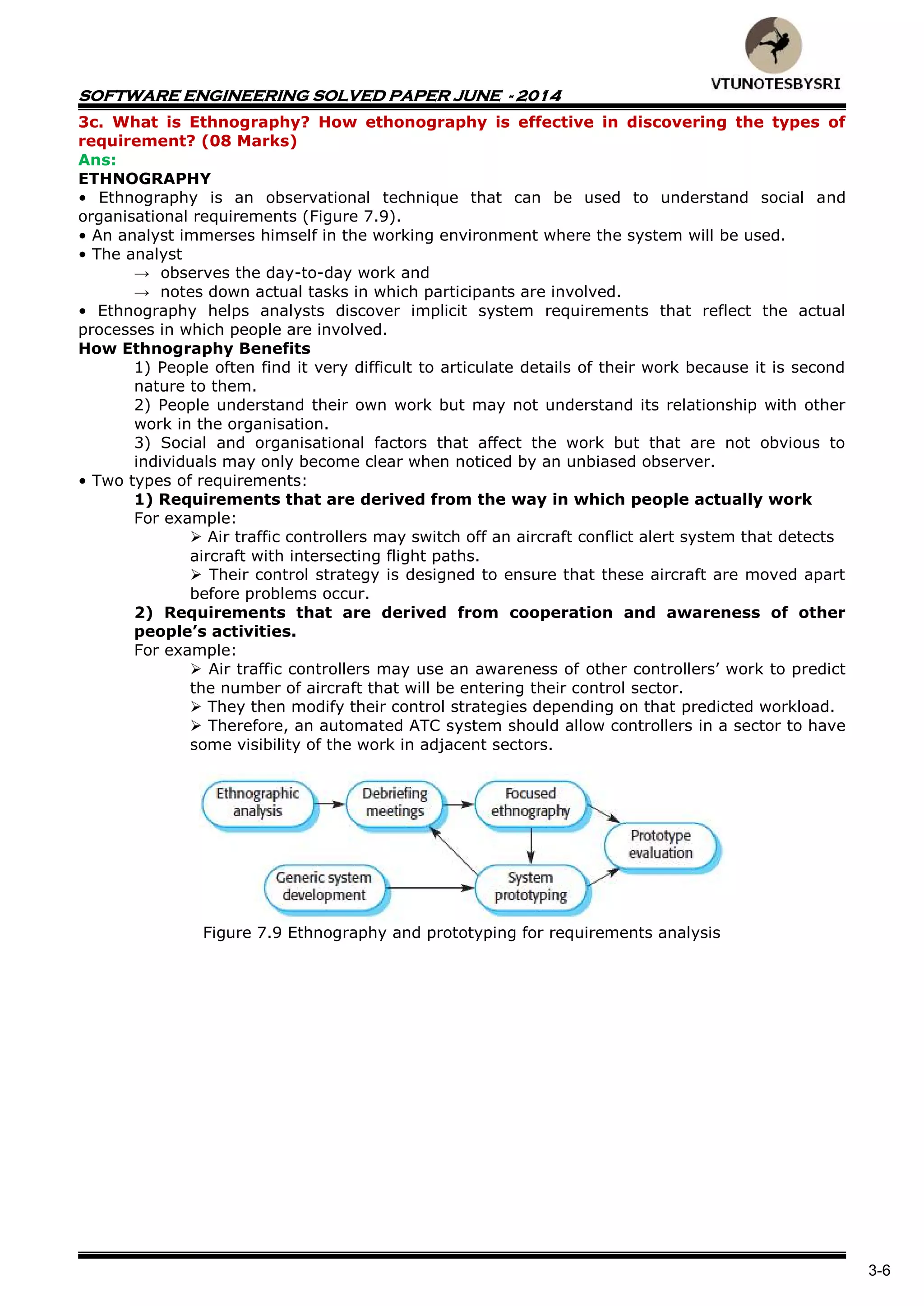 SOFTWARE ENGINEERING SOLVED PAPER JUNE - 2014
3-6
3c. What is Ethnography? How ethonography is effective in discovering the types of
requirement? (08 Marks)
Ans:
ETHNOGRAPHY
• Ethnography is an observational technique that can be used to understand social and
organisational requirements (Figure 7.9).
• An analyst immerses himself in the working environment where the system will be used.
• The analyst
→ observes the day-to-day work and
→ notes down actual tasks in which participants are involved.
• Ethnography helps analysts discover implicit system requirements that reflect the actual
processes in which people are involved.
How Ethnography Benefits
1) People often find it very difficult to articulate details of their work because it is second
nature to them.
2) People understand their own work but may not understand its relationship with other
work in the organisation.
3) Social and organisational factors that affect the work but that are not obvious to
individuals may only become clear when noticed by an unbiased observer.
• Two types of requirements:
1) Requirements that are derived from the way in which people actually work
For example:
 Air traffic controllers may switch off an aircraft conflict alert system that detects
aircraft with intersecting flight paths.
 Their control strategy is designed to ensure that these aircraft are moved apart
before problems occur.
2) Requirements that are derived from cooperation and awareness of other
people’s activities.
For example:
 Air traffic controllers may use an awareness of other controllers‟ work to predict
the number of aircraft that will be entering their control sector.
 They then modify their control strategies depending on that predicted workload.
 Therefore, an automated ATC system should allow controllers in a sector to have
some visibility of the work in adjacent sectors.
Figure 7.9 Ethnography and prototyping for requirements analysis
 