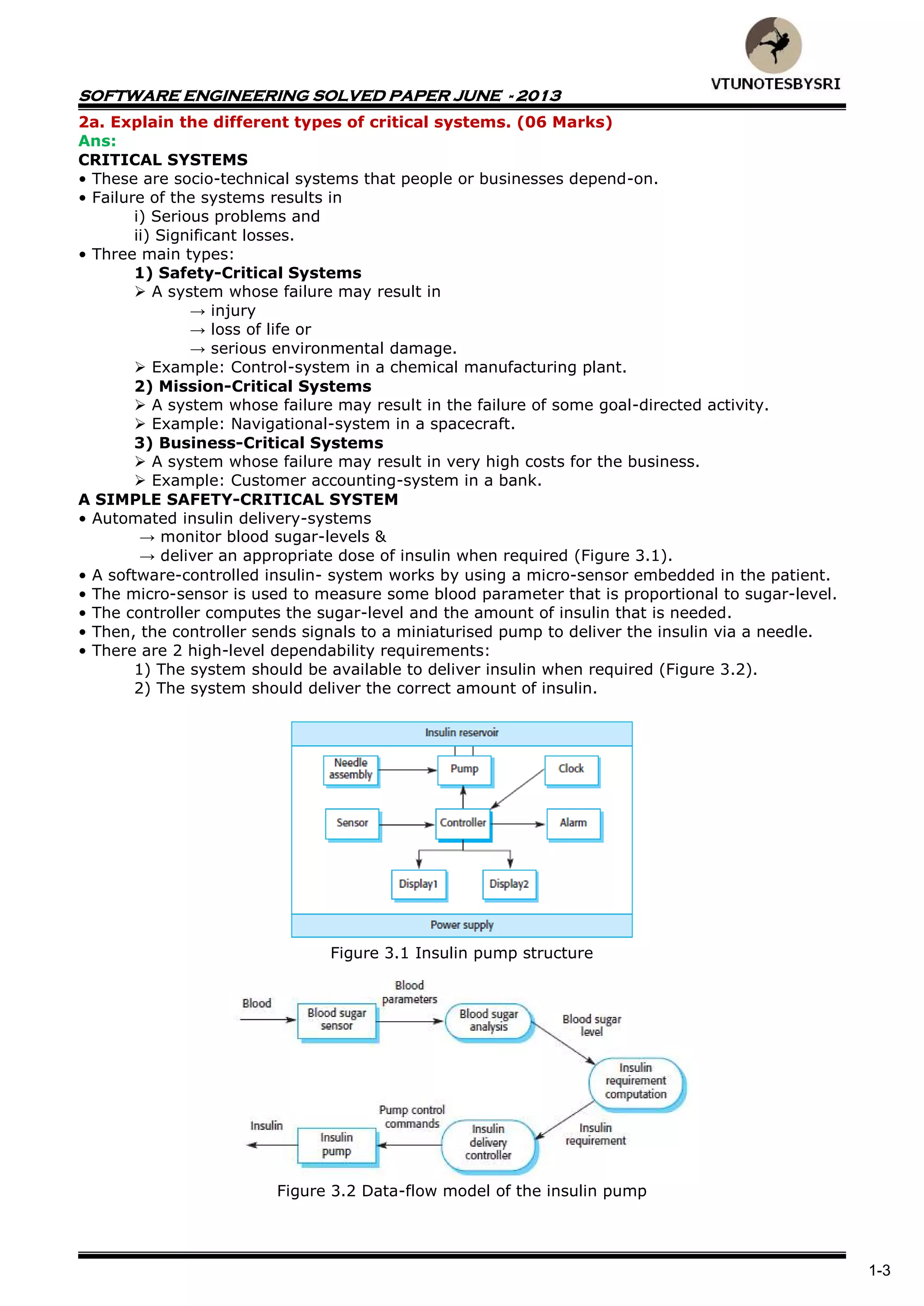 SOFTWARE ENGINEERING SOLVED PAPER JUNE - 2013
1-3
2a. Explain the different types of critical systems. (06 Marks)
Ans:
CRITICAL SYSTEMS
• These are socio-technical systems that people or businesses depend-on.
• Failure of the systems results in
i) Serious problems and
ii) Significant losses.
• Three main types:
1) Safety-Critical Systems
 A system whose failure may result in
→ injury
→ loss of life or
→ serious environmental damage.
 Example: Control-system in a chemical manufacturing plant.
2) Mission-Critical Systems
 A system whose failure may result in the failure of some goal-directed activity.
 Example: Navigational-system in a spacecraft.
3) Business-Critical Systems
 A system whose failure may result in very high costs for the business.
 Example: Customer accounting-system in a bank.
A SIMPLE SAFETY-CRITICAL SYSTEM
• Automated insulin delivery-systems
→ monitor blood sugar-levels &
→ deliver an appropriate dose of insulin when required (Figure 3.1).
• A software-controlled insulin- system works by using a micro-sensor embedded in the patient.
• The micro-sensor is used to measure some blood parameter that is proportional to sugar-level.
• The controller computes the sugar-level and the amount of insulin that is needed.
• Then, the controller sends signals to a miniaturised pump to deliver the insulin via a needle.
• There are 2 high-level dependability requirements:
1) The system should be available to deliver insulin when required (Figure 3.2).
2) The system should deliver the correct amount of insulin.
Figure 3.1 Insulin pump structure
Figure 3.2 Data-flow model of the insulin pump
 