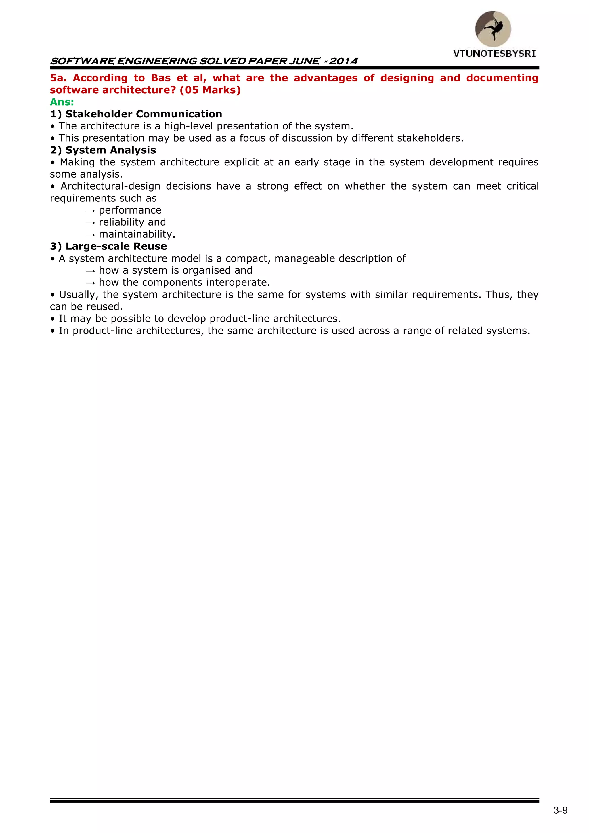 SOFTWARE ENGINEERING SOLVED PAPER JUNE - 2014
3-9
5a. According to Bas et al, what are the advantages of designing and documenting
software architecture? (05 Marks)
Ans:
1) Stakeholder Communication
• The architecture is a high-level presentation of the system.
• This presentation may be used as a focus of discussion by different stakeholders.
2) System Analysis
• Making the system architecture explicit at an early stage in the system development requires
some analysis.
• Architectural-design decisions have a strong effect on whether the system can meet critical
requirements such as
→ performance
→ reliability and
→ maintainability.
3) Large-scale Reuse
• A system architecture model is a compact, manageable description of
→ how a system is organised and
→ how the components interoperate.
• Usually, the system architecture is the same for systems with similar requirements. Thus, they
can be reused.
• It may be possible to develop product-line architectures.
• In product-line architectures, the same architecture is used across a range of related systems.
 
