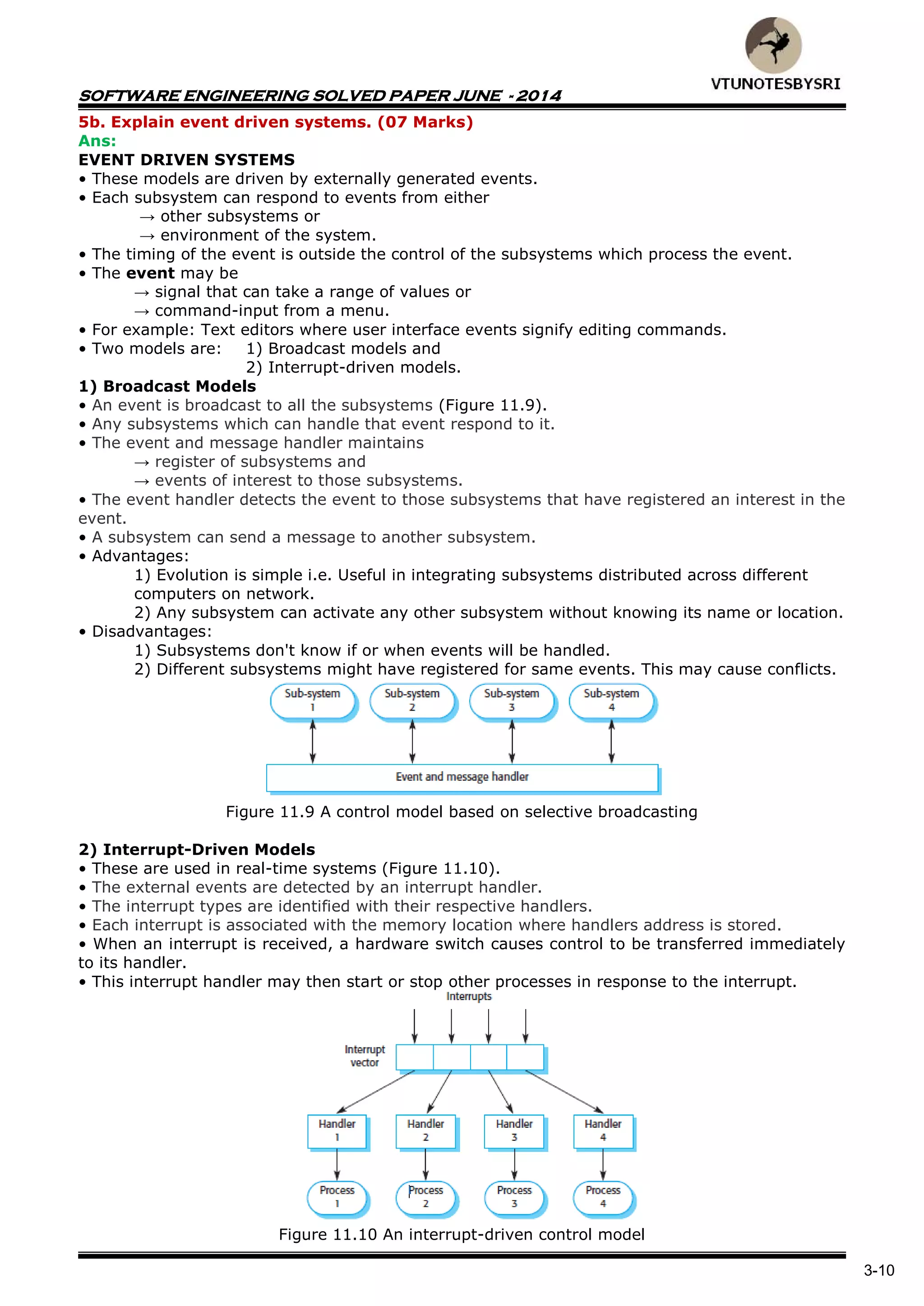 SOFTWARE ENGINEERING SOLVED PAPER JUNE - 2014
3-10
5b. Explain event driven systems. (07 Marks)
Ans:
EVENT DRIVEN SYSTEMS
• These models are driven by externally generated events.
• Each subsystem can respond to events from either
→ other subsystems or
→ environment of the system.
• The timing of the event is outside the control of the subsystems which process the event.
• The event may be
→ signal that can take a range of values or
→ command-input from a menu.
• For example: Text editors where user interface events signify editing commands.
• Two models are: 1) Broadcast models and
2) Interrupt-driven models.
1) Broadcast Models
• An event is broadcast to all the subsystems (Figure 11.9).
• Any subsystems which can handle that event respond to it.
• The event and message handler maintains
→ register of subsystems and
→ events of interest to those subsystems.
• The event handler detects the event to those subsystems that have registered an interest in the
event.
• A subsystem can send a message to another subsystem.
• Advantages:
1) Evolution is simple i.e. Useful in integrating subsystems distributed across different
computers on network.
2) Any subsystem can activate any other subsystem without knowing its name or location.
• Disadvantages:
1) Subsystems don't know if or when events will be handled.
2) Different subsystems might have registered for same events. This may cause conflicts.
Figure 11.9 A control model based on selective broadcasting
2) Interrupt-Driven Models
• These are used in real-time systems (Figure 11.10).
• The external events are detected by an interrupt handler.
• The interrupt types are identified with their respective handlers.
• Each interrupt is associated with the memory location where handlers address is stored.
• When an interrupt is received, a hardware switch causes control to be transferred immediately
to its handler.
• This interrupt handler may then start or stop other processes in response to the interrupt.
Figure 11.10 An interrupt-driven control model
 