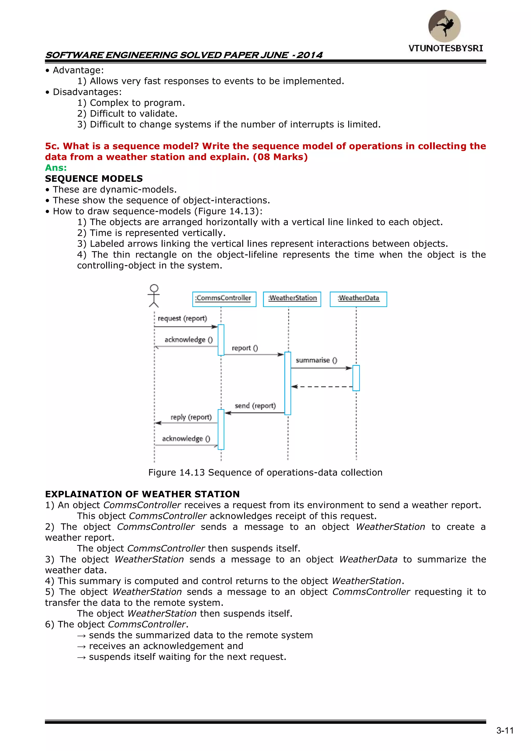 SOFTWARE ENGINEERING SOLVED PAPER JUNE - 2014
3-11
• Advantage:
1) Allows very fast responses to events to be implemented.
• Disadvantages:
1) Complex to program.
2) Difficult to validate.
3) Difficult to change systems if the number of interrupts is limited.
5c. What is a sequence model? Write the sequence model of operations in collecting the
data from a weather station and explain. (08 Marks)
Ans:
SEQUENCE MODELS
• These are dynamic-models.
• These show the sequence of object-interactions.
• How to draw sequence-models (Figure 14.13):
1) The objects are arranged horizontally with a vertical line linked to each object.
2) Time is represented vertically.
3) Labeled arrows linking the vertical lines represent interactions between objects.
4) The thin rectangle on the object-lifeline represents the time when the object is the
controlling-object in the system.
Figure 14.13 Sequence of operations-data collection
EXPLAINATION OF WEATHER STATION
1) An object CommsController receives a request from its environment to send a weather report.
This object CommsController acknowledges receipt of this request.
2) The object CommsController sends a message to an object WeatherStation to create a
weather report.
The object CommsController then suspends itself.
3) The object WeatherStation sends a message to an object WeatherData to summarize the
weather data.
4) This summary is computed and control returns to the object WeatherStation.
5) The object WeatherStation sends a message to an object CommsController requesting it to
transfer the data to the remote system.
The object WeatherStation then suspends itself.
6) The object CommsController.
→ sends the summarized data to the remote system
→ receives an acknowledgement and
→ suspends itself waiting for the next request.
 