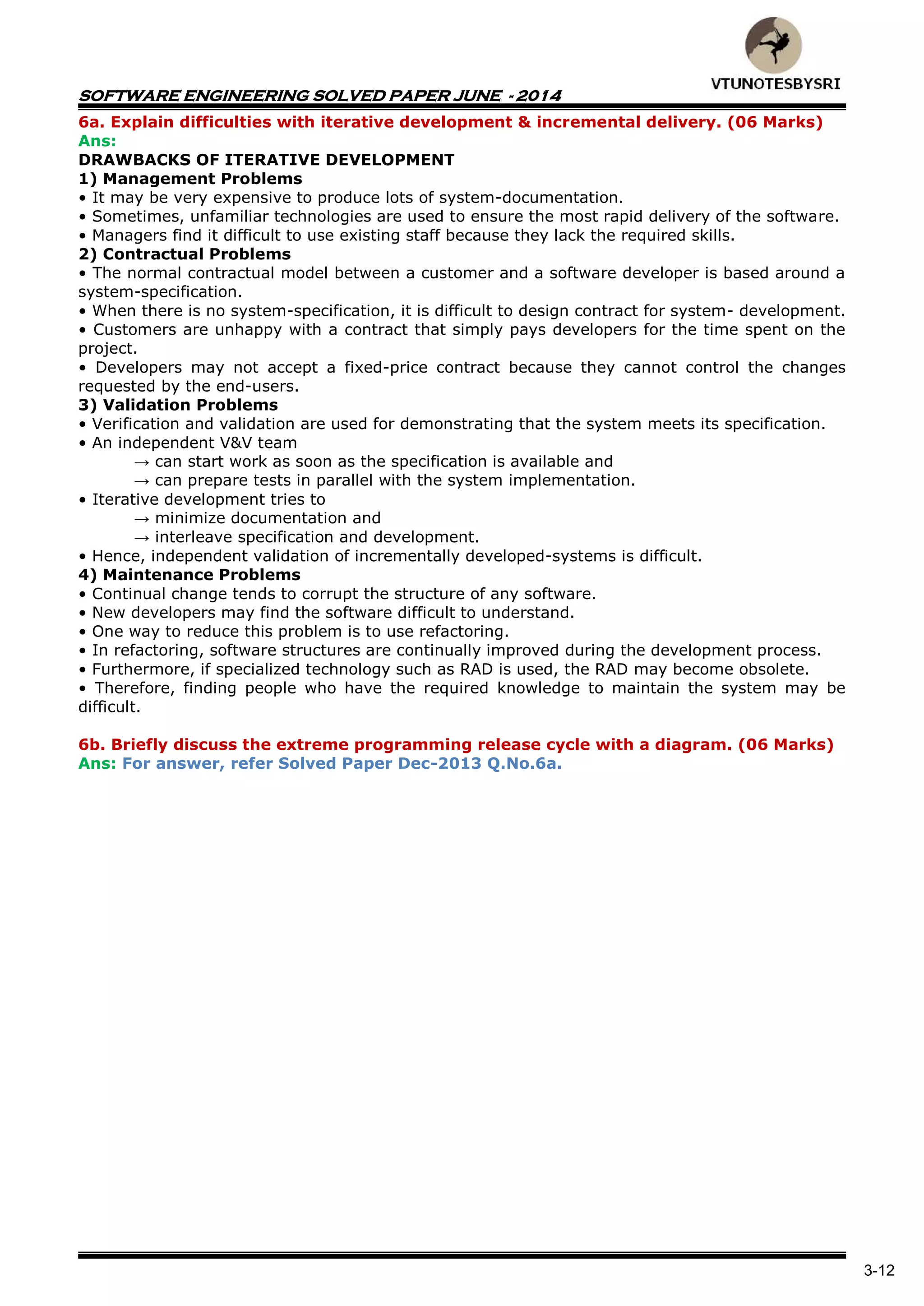 SOFTWARE ENGINEERING SOLVED PAPER JUNE - 2014
3-12
6a. Explain difficulties with iterative development & incremental delivery. (06 Marks)
Ans:
DRAWBACKS OF ITERATIVE DEVELOPMENT
1) Management Problems
• It may be very expensive to produce lots of system-documentation.
• Sometimes, unfamiliar technologies are used to ensure the most rapid delivery of the software.
• Managers find it difficult to use existing staff because they lack the required skills.
2) Contractual Problems
• The normal contractual model between a customer and a software developer is based around a
system-specification.
• When there is no system-specification, it is difficult to design contract for system- development.
• Customers are unhappy with a contract that simply pays developers for the time spent on the
project.
• Developers may not accept a fixed-price contract because they cannot control the changes
requested by the end-users.
3) Validation Problems
• Verification and validation are used for demonstrating that the system meets its specification.
• An independent V&V team
→ can start work as soon as the specification is available and
→ can prepare tests in parallel with the system implementation.
• Iterative development tries to
→ minimize documentation and
→ interleave specification and development.
• Hence, independent validation of incrementally developed-systems is difficult.
4) Maintenance Problems
• Continual change tends to corrupt the structure of any software.
• New developers may find the software difficult to understand.
• One way to reduce this problem is to use refactoring.
• In refactoring, software structures are continually improved during the development process.
• Furthermore, if specialized technology such as RAD is used, the RAD may become obsolete.
• Therefore, finding people who have the required knowledge to maintain the system may be
difficult.
6b. Briefly discuss the extreme programming release cycle with a diagram. (06 Marks)
Ans: For answer, refer Solved Paper Dec-2013 Q.No.6a.
 