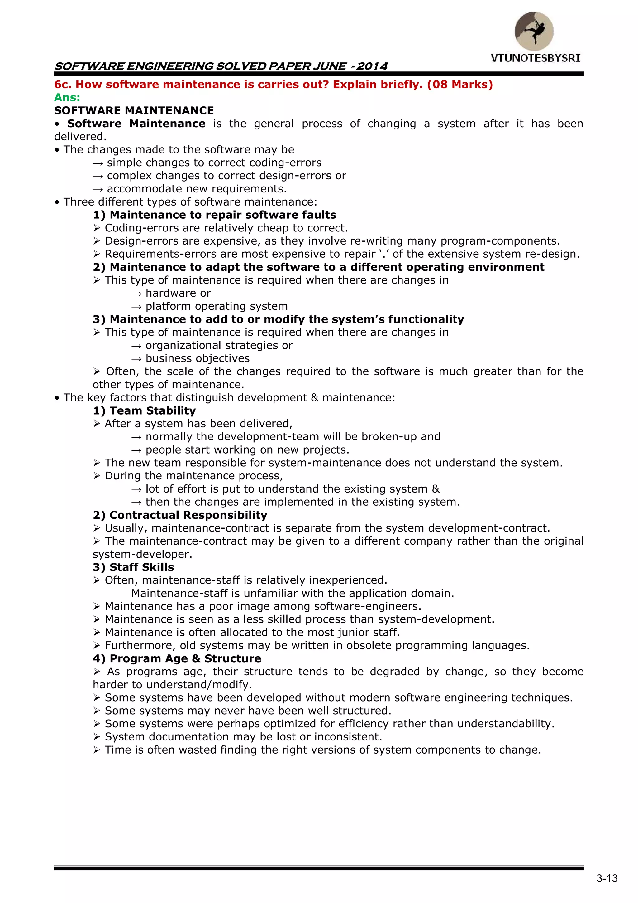 SOFTWARE ENGINEERING SOLVED PAPER JUNE - 2014
3-13
6c. How software maintenance is carries out? Explain briefly. (08 Marks)
Ans:
SOFTWARE MAINTENANCE
• Software Maintenance is the general process of changing a system after it has been
delivered.
• The changes made to the software may be
→ simple changes to correct coding-errors
→ complex changes to correct design-errors or
→ accommodate new requirements.
• Three different types of software maintenance:
1) Maintenance to repair software faults
 Coding-errors are relatively cheap to correct.
 Design-errors are expensive, as they involve re-writing many program-components.
 Requirements-errors are most expensive to repair „.‟ of the extensive system re-design.
2) Maintenance to adapt the software to a different operating environment
 This type of maintenance is required when there are changes in
→ hardware or
→ platform operating system
3) Maintenance to add to or modify the system’s functionality
 This type of maintenance is required when there are changes in
→ organizational strategies or
→ business objectives
 Often, the scale of the changes required to the software is much greater than for the
other types of maintenance.
• The key factors that distinguish development & maintenance:
1) Team Stability
 After a system has been delivered,
→ normally the development-team will be broken-up and
→ people start working on new projects.
 The new team responsible for system-maintenance does not understand the system.
 During the maintenance process,
→ lot of effort is put to understand the existing system &
→ then the changes are implemented in the existing system.
2) Contractual Responsibility
 Usually, maintenance-contract is separate from the system development-contract.
 The maintenance-contract may be given to a different company rather than the original
system-developer.
3) Staff Skills
 Often, maintenance-staff is relatively inexperienced.
Maintenance-staff is unfamiliar with the application domain.
 Maintenance has a poor image among software-engineers.
 Maintenance is seen as a less skilled process than system-development.
 Maintenance is often allocated to the most junior staff.
 Furthermore, old systems may be written in obsolete programming languages.
4) Program Age & Structure
 As programs age, their structure tends to be degraded by change, so they become
harder to understand/modify.
 Some systems have been developed without modern software engineering techniques.
 Some systems may never have been well structured.
 Some systems were perhaps optimized for efficiency rather than understandability.
 System documentation may be lost or inconsistent.
 Time is often wasted finding the right versions of system components to change.
 