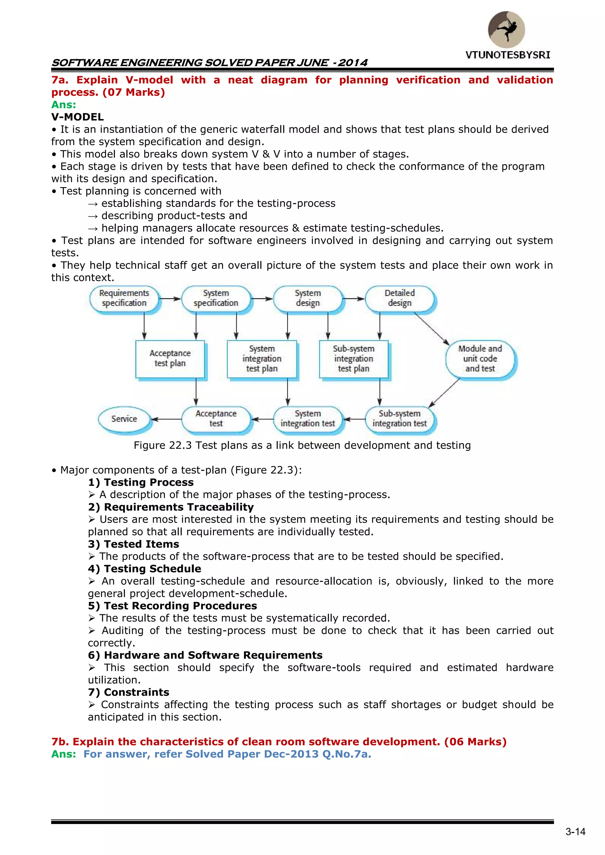 SOFTWARE ENGINEERING SOLVED PAPER JUNE - 2014
3-14
7a. Explain V-model with a neat diagram for planning verification and validation
process. (07 Marks)
Ans:
V-MODEL
• It is an instantiation of the generic waterfall model and shows that test plans should be derived
from the system specification and design.
• This model also breaks down system V & V into a number of stages.
• Each stage is driven by tests that have been defined to check the conformance of the program
with its design and specification.
• Test planning is concerned with
→ establishing standards for the testing-process
→ describing product-tests and
→ helping managers allocate resources & estimate testing-schedules.
• Test plans are intended for software engineers involved in designing and carrying out system
tests.
• They help technical staff get an overall picture of the system tests and place their own work in
this context.
Figure 22.3 Test plans as a link between development and testing
• Major components of a test-plan (Figure 22.3):
1) Testing Process
 A description of the major phases of the testing-process.
2) Requirements Traceability
 Users are most interested in the system meeting its requirements and testing should be
planned so that all requirements are individually tested.
3) Tested Items
 The products of the software-process that are to be tested should be specified.
4) Testing Schedule
 An overall testing-schedule and resource-allocation is, obviously, linked to the more
general project development-schedule.
5) Test Recording Procedures
 The results of the tests must be systematically recorded.
 Auditing of the testing-process must be done to check that it has been carried out
correctly.
6) Hardware and Software Requirements
 This section should specify the software-tools required and estimated hardware
utilization.
7) Constraints
 Constraints affecting the testing process such as staff shortages or budget should be
anticipated in this section.
7b. Explain the characteristics of clean room software development. (06 Marks)
Ans: For answer, refer Solved Paper Dec-2013 Q.No.7a.
 