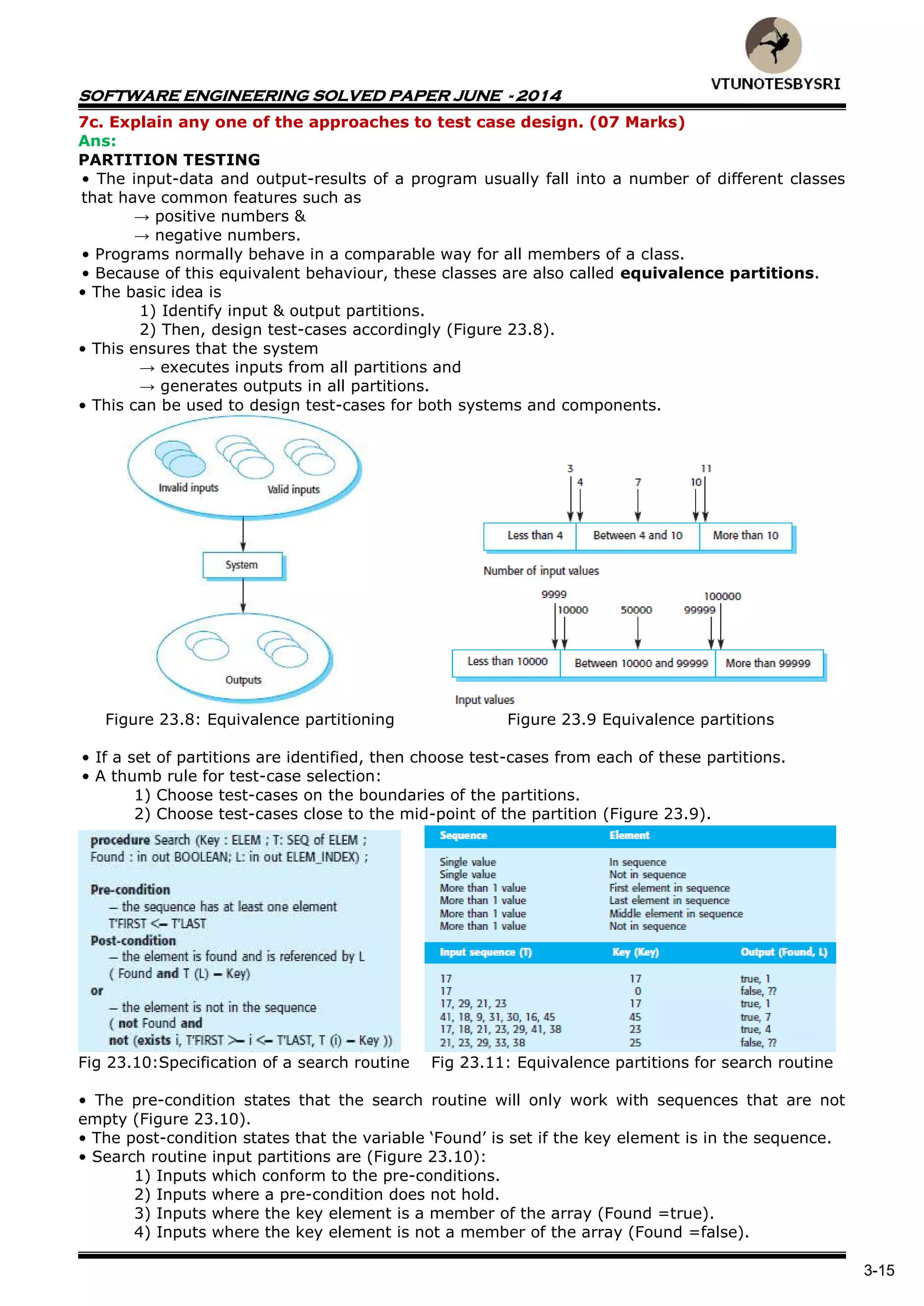 SOFTWARE ENGINEERING SOLVED PAPER JUNE - 2014
3-15
7c. Explain any one of the approaches to test case design. (07 Marks)
Ans:
PARTITION TESTING
• The input-data and output-results of a program usually fall into a number of different classes
that have common features such as
→ positive numbers &
→ negative numbers.
• Programs normally behave in a comparable way for all members of a class.
• Because of this equivalent behaviour, these classes are also called equivalence partitions.
• The basic idea is
1) Identify input & output partitions.
2) Then, design test-cases accordingly (Figure 23.8).
• This ensures that the system
→ executes inputs from all partitions and
→ generates outputs in all partitions.
• This can be used to design test-cases for both systems and components.
Figure 23.8: Equivalence partitioning Figure 23.9 Equivalence partitions
• If a set of partitions are identified, then choose test-cases from each of these partitions.
• A thumb rule for test-case selection:
1) Choose test-cases on the boundaries of the partitions.
2) Choose test-cases close to the mid-point of the partition (Figure 23.9).
Fig 23.10:Specification of a search routine Fig 23.11: Equivalence partitions for search routine
• The pre-condition states that the search routine will only work with sequences that are not
empty (Figure 23.10).
• The post-condition states that the variable „Found‟ is set if the key element is in the sequence.
• Search routine input partitions are (Figure 23.10):
1) Inputs which conform to the pre-conditions.
2) Inputs where a pre-condition does not hold.
3) Inputs where the key element is a member of the array (Found =true).
4) Inputs where the key element is not a member of the array (Found =false).
 