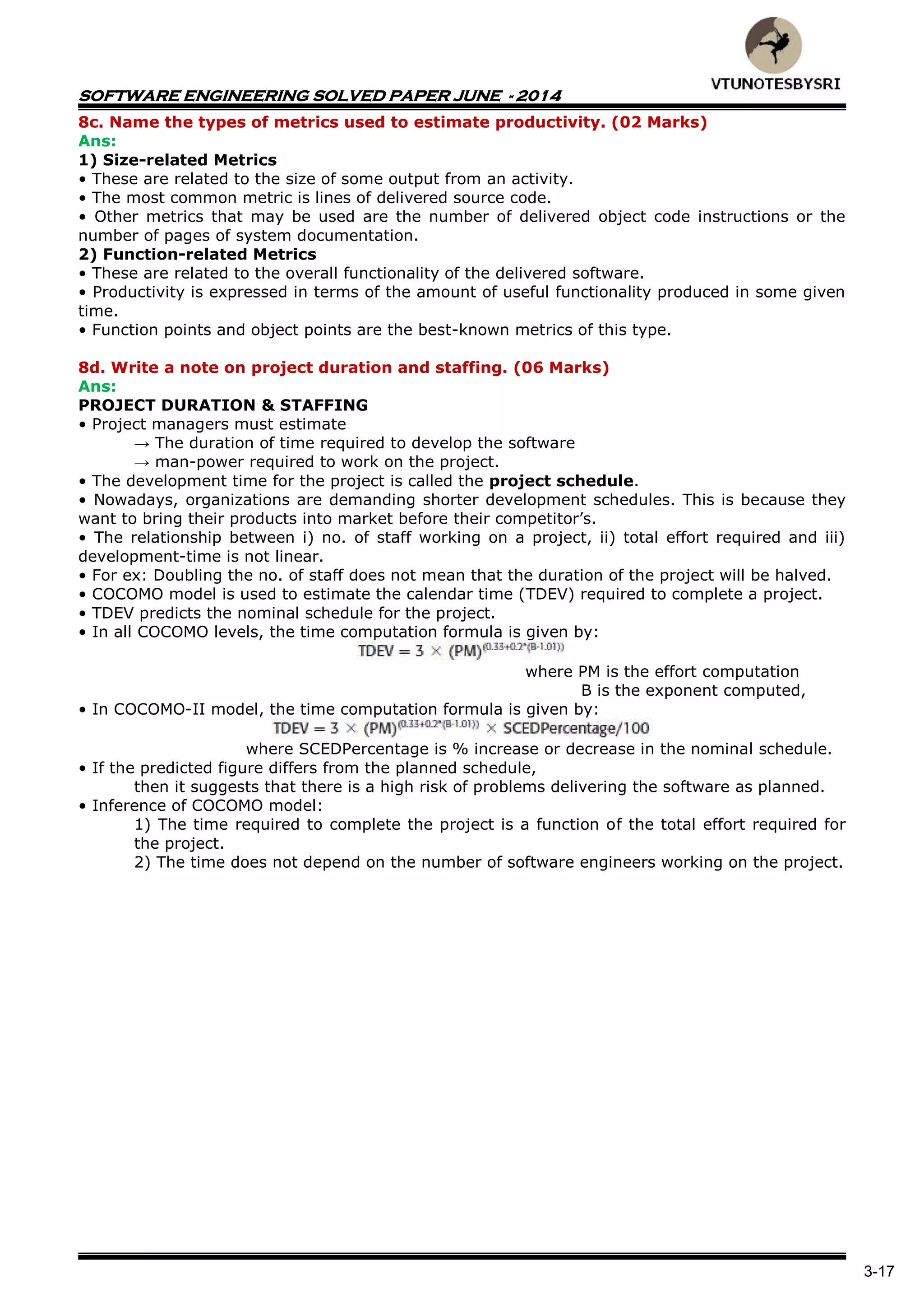 SOFTWARE ENGINEERING SOLVED PAPER JUNE - 2014
3-17
8c. Name the types of metrics used to estimate productivity. (02 Marks)
Ans:
1) Size-related Metrics
• These are related to the size of some output from an activity.
• The most common metric is lines of delivered source code.
• Other metrics that may be used are the number of delivered object code instructions or the
number of pages of system documentation.
2) Function-related Metrics
• These are related to the overall functionality of the delivered software.
• Productivity is expressed in terms of the amount of useful functionality produced in some given
time.
• Function points and object points are the best-known metrics of this type.
8d. Write a note on project duration and staffing. (06 Marks)
Ans:
PROJECT DURATION & STAFFING
• Project managers must estimate
→ The duration of time required to develop the software
→ man-power required to work on the project.
• The development time for the project is called the project schedule.
• Nowadays, organizations are demanding shorter development schedules. This is because they
want to bring their products into market before their competitor‟s.
• The relationship between i) no. of staff working on a project, ii) total effort required and iii)
development-time is not linear.
• For ex: Doubling the no. of staff does not mean that the duration of the project will be halved.
• COCOMO model is used to estimate the calendar time (TDEV) required to complete a project.
• TDEV predicts the nominal schedule for the project.
• In all COCOMO levels, the time computation formula is given by:
where PM is the effort computation
B is the exponent computed,
• In COCOMO-II model, the time computation formula is given by:
where SCEDPercentage is % increase or decrease in the nominal schedule.
• If the predicted figure differs from the planned schedule,
then it suggests that there is a high risk of problems delivering the software as planned.
• Inference of COCOMO model:
1) The time required to complete the project is a function of the total effort required for
the project.
2) The time does not depend on the number of software engineers working on the project.
 