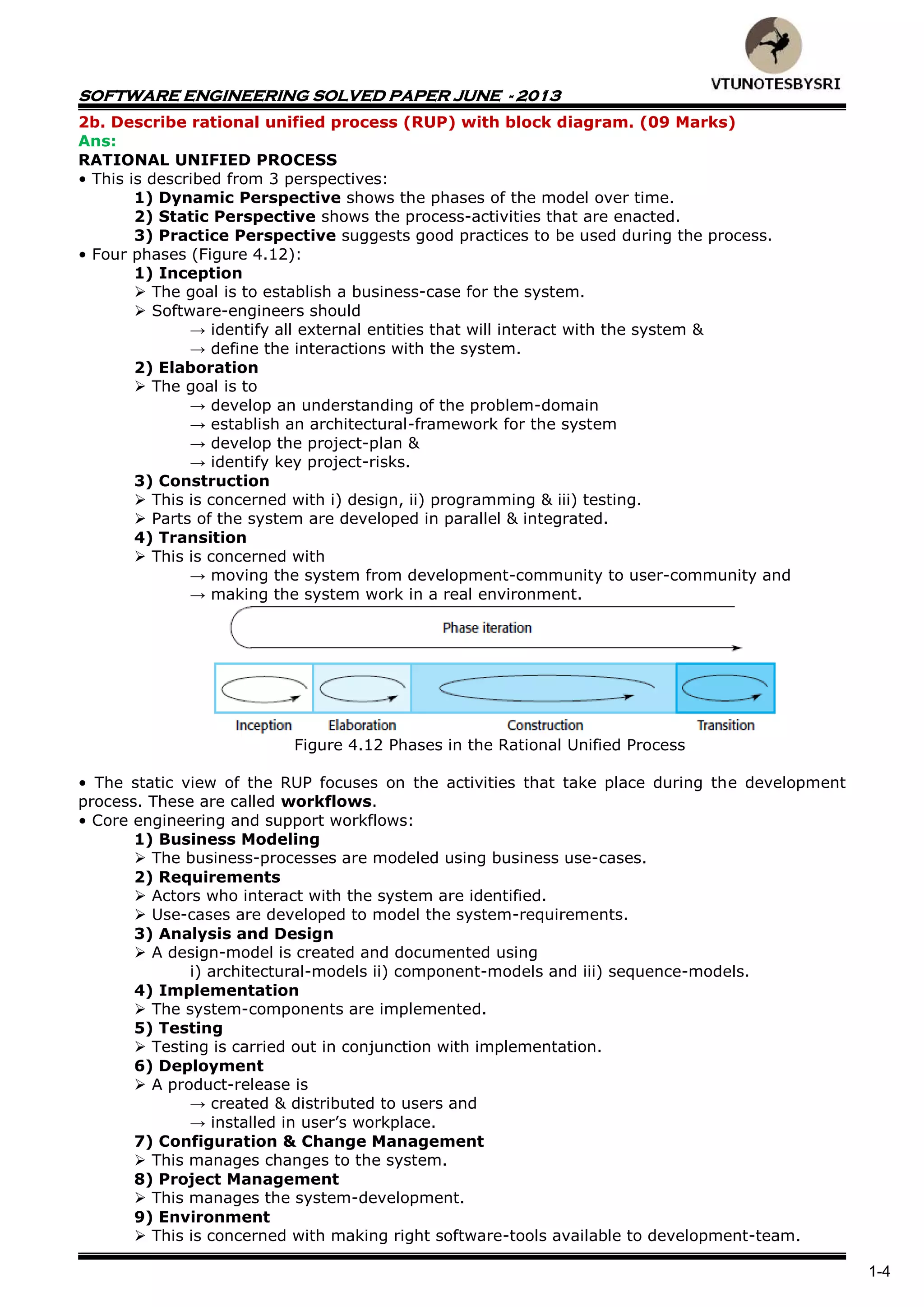 SOFTWARE ENGINEERING SOLVED PAPER JUNE - 2013
1-4
2b. Describe rational unified process (RUP) with block diagram. (09 Marks)
Ans:
RATIONAL UNIFIED PROCESS
• This is described from 3 perspectives:
1) Dynamic Perspective shows the phases of the model over time.
2) Static Perspective shows the process-activities that are enacted.
3) Practice Perspective suggests good practices to be used during the process.
• Four phases (Figure 4.12):
1) Inception
 The goal is to establish a business-case for the system.
 Software-engineers should
→ identify all external entities that will interact with the system &
→ define the interactions with the system.
2) Elaboration
 The goal is to
→ develop an understanding of the problem-domain
→ establish an architectural-framework for the system
→ develop the project-plan &
→ identify key project-risks.
3) Construction
 This is concerned with i) design, ii) programming & iii) testing.
 Parts of the system are developed in parallel & integrated.
4) Transition
 This is concerned with
→ moving the system from development-community to user-community and
→ making the system work in a real environment.
Figure 4.12 Phases in the Rational Unified Process
• The static view of the RUP focuses on the activities that take place during the development
process. These are called workflows.
• Core engineering and support workflows:
1) Business Modeling
 The business-processes are modeled using business use-cases.
2) Requirements
 Actors who interact with the system are identified.
 Use-cases are developed to model the system-requirements.
3) Analysis and Design
 A design-model is created and documented using
i) architectural-models ii) component-models and iii) sequence-models.
4) Implementation
 The system-components are implemented.
5) Testing
 Testing is carried out in conjunction with implementation.
6) Deployment
 A product-release is
→ created & distributed to users and
→ installed in user’s workplace.
7) Configuration & Change Management
 This manages changes to the system.
8) Project Management
 This manages the system-development.
9) Environment
 This is concerned with making right software-tools available to development-team.
 