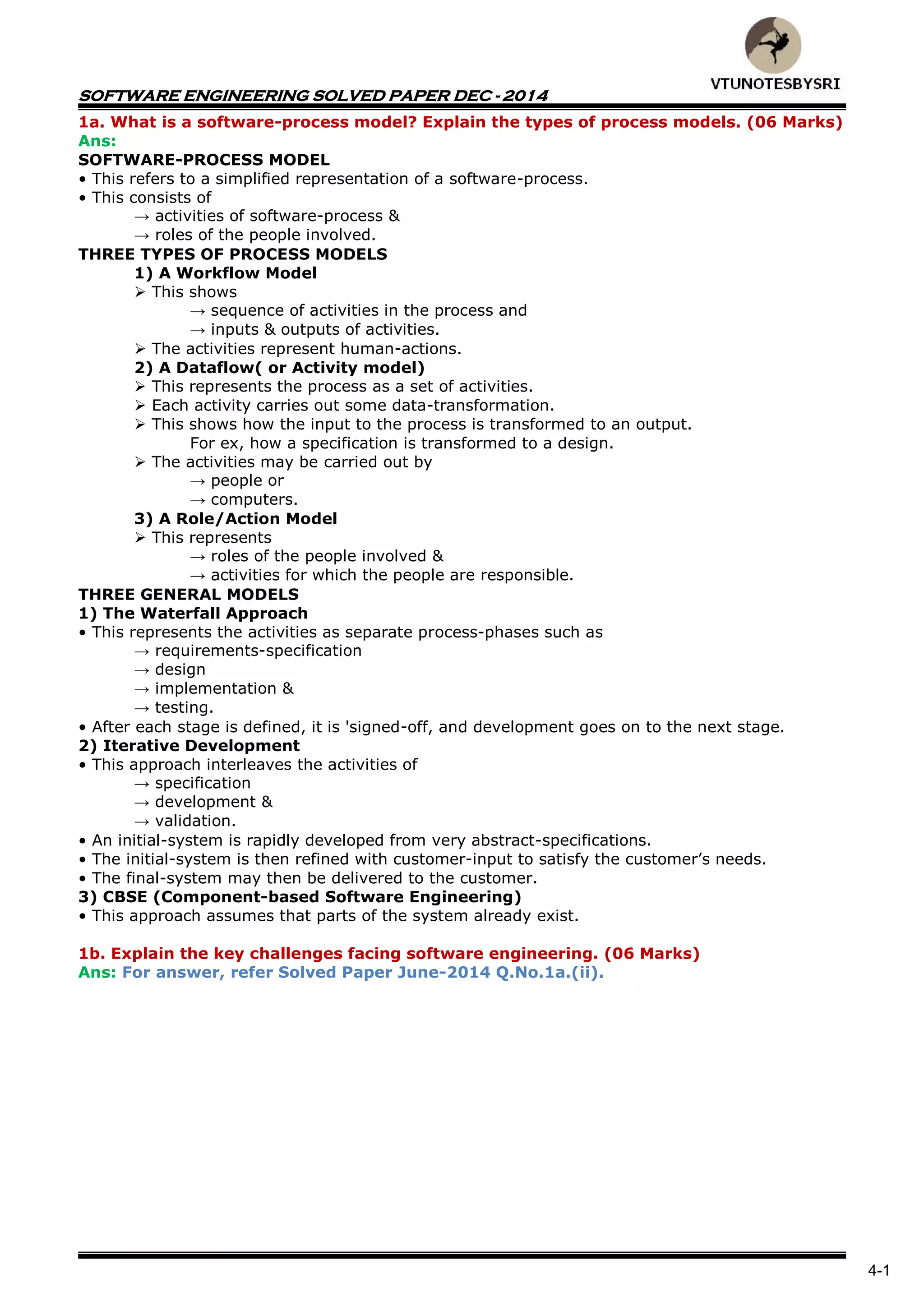 SOFTWARE ENGINEERING SOLVED PAPER DEC - 2014
4-1
1a. What is a software-process model? Explain the types of process models. (06 Marks)
Ans:
SOFTWARE-PROCESS MODEL
• This refers to a simplified representation of a software-process.
• This consists of
→ activities of software-process &
→ roles of the people involved.
THREE TYPES OF PROCESS MODELS
1) A Workflow Model
 This shows
→ sequence of activities in the process and
→ inputs & outputs of activities.
 The activities represent human-actions.
2) A Dataflow( or Activity model)
 This represents the process as a set of activities.
 Each activity carries out some data-transformation.
 This shows how the input to the process is transformed to an output.
For ex, how a specification is transformed to a design.
 The activities may be carried out by
→ people or
→ computers.
3) A Role/Action Model
 This represents
→ roles of the people involved &
→ activities for which the people are responsible.
THREE GENERAL MODELS
1) The Waterfall Approach
• This represents the activities as separate process-phases such as
→ requirements-specification
→ design
→ implementation &
→ testing.
• After each stage is defined, it is 'signed-off, and development goes on to the next stage.
2) Iterative Development
• This approach interleaves the activities of
→ specification
→ development &
→ validation.
• An initial-system is rapidly developed from very abstract-specifications.
• The initial-system is then refined with customer-input to satisfy the customer’s needs.
• The final-system may then be delivered to the customer.
3) CBSE (Component-based Software Engineering)
• This approach assumes that parts of the system already exist.
1b. Explain the key challenges facing software engineering. (06 Marks)
Ans: For answer, refer Solved Paper June-2014 Q.No.1a.(ii).
 