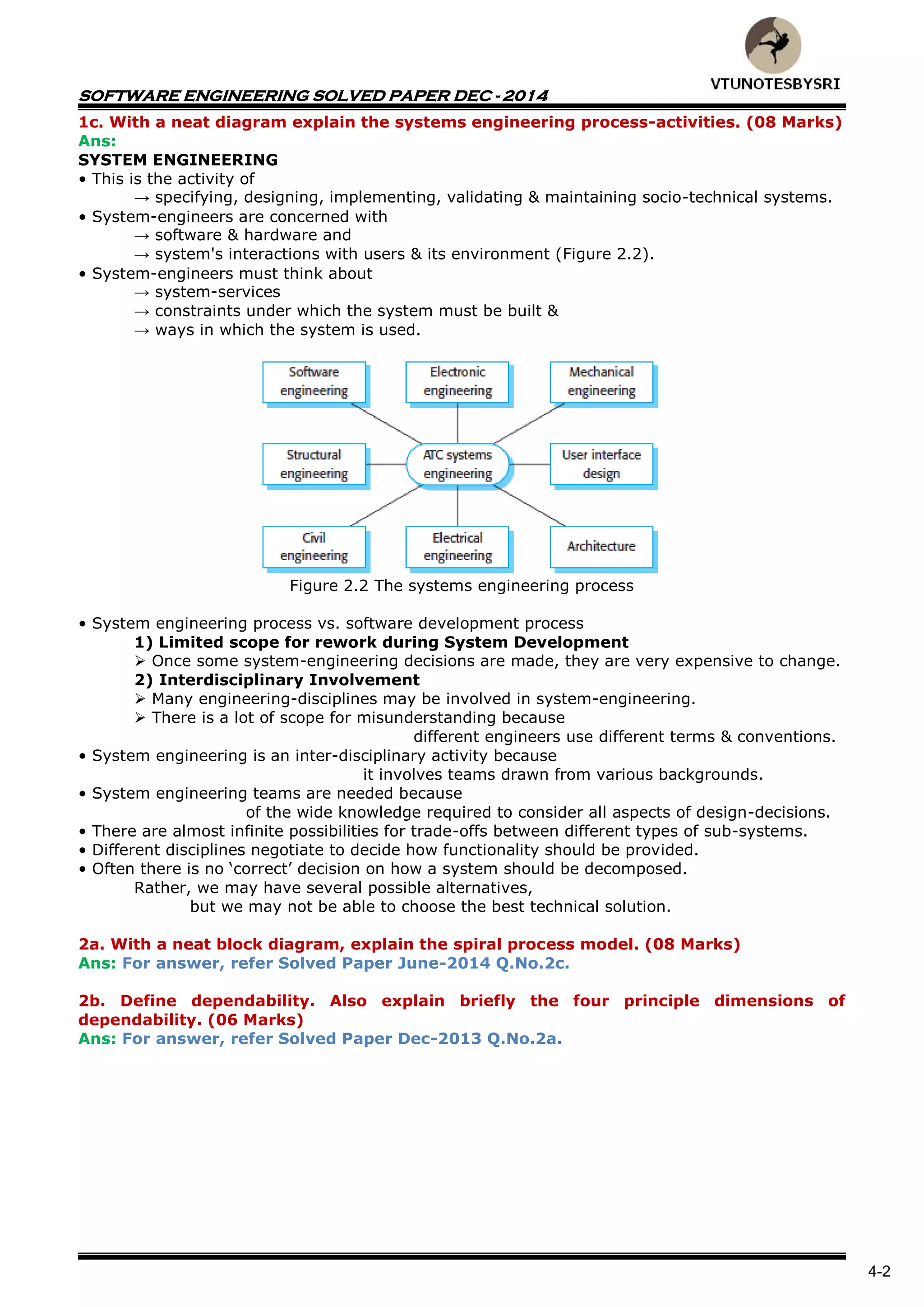 SOFTWARE ENGINEERING SOLVED PAPER DEC - 2014
4-2
1c. With a neat diagram explain the systems engineering process-activities. (08 Marks)
Ans:
SYSTEM ENGINEERING
• This is the activity of
→ specifying, designing, implementing, validating & maintaining socio-technical systems.
• System-engineers are concerned with
→ software & hardware and
→ system's interactions with users & its environment (Figure 2.2).
• System-engineers must think about
→ system-services
→ constraints under which the system must be built &
→ ways in which the system is used.
Figure 2.2 The systems engineering process
• System engineering process vs. software development process
1) Limited scope for rework during System Development
 Once some system-engineering decisions are made, they are very expensive to change.
2) Interdisciplinary Involvement
 Many engineering-disciplines may be involved in system-engineering.
 There is a lot of scope for misunderstanding because
different engineers use different terms & conventions.
• System engineering is an inter-disciplinary activity because
it involves teams drawn from various backgrounds.
• System engineering teams are needed because
of the wide knowledge required to consider all aspects of design-decisions.
• There are almost infinite possibilities for trade-offs between different types of sub-systems.
• Different disciplines negotiate to decide how functionality should be provided.
• Often there is no ‘correct’ decision on how a system should be decomposed.
Rather, we may have several possible alternatives,
but we may not be able to choose the best technical solution.
2a. With a neat block diagram, explain the spiral process model. (08 Marks)
Ans: For answer, refer Solved Paper June-2014 Q.No.2c.
2b. Define dependability. Also explain briefly the four principle dimensions of
dependability. (06 Marks)
Ans: For answer, refer Solved Paper Dec-2013 Q.No.2a.
 