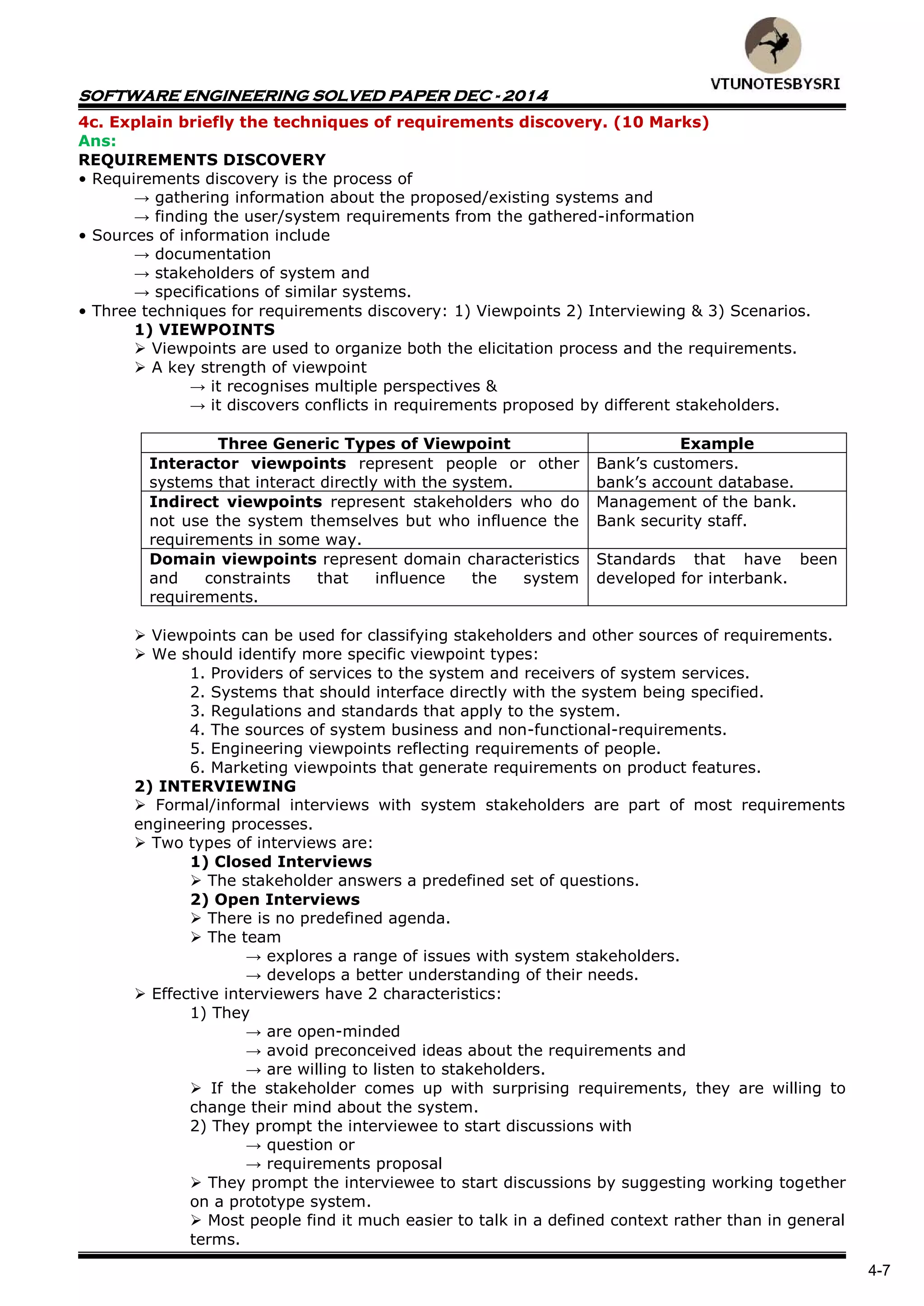 SOFTWARE ENGINEERING SOLVED PAPER DEC - 2014
4-7
4c. Explain briefly the techniques of requirements discovery. (10 Marks)
Ans:
REQUIREMENTS DISCOVERY
• Requirements discovery is the process of
→ gathering information about the proposed/existing systems and
→ finding the user/system requirements from the gathered-information
• Sources of information include
→ documentation
→ stakeholders of system and
→ specifications of similar systems.
• Three techniques for requirements discovery: 1) Viewpoints 2) Interviewing & 3) Scenarios.
1) VIEWPOINTS
 Viewpoints are used to organize both the elicitation process and the requirements.
 A key strength of viewpoint
→ it recognises multiple perspectives &
→ it discovers conflicts in requirements proposed by different stakeholders.
Three Generic Types of Viewpoint Example
Interactor viewpoints represent people or other
systems that interact directly with the system.
Bank’s customers.
bank’s account database.
Indirect viewpoints represent stakeholders who do
not use the system themselves but who influence the
requirements in some way.
Management of the bank.
Bank security staff.
Domain viewpoints represent domain characteristics
and constraints that influence the system
requirements.
Standards that have been
developed for interbank.
 Viewpoints can be used for classifying stakeholders and other sources of requirements.
 We should identify more specific viewpoint types:
1. Providers of services to the system and receivers of system services.
2. Systems that should interface directly with the system being specified.
3. Regulations and standards that apply to the system.
4. The sources of system business and non-functional-requirements.
5. Engineering viewpoints reflecting requirements of people.
6. Marketing viewpoints that generate requirements on product features.
2) INTERVIEWING
 Formal/informal interviews with system stakeholders are part of most requirements
engineering processes.
 Two types of interviews are:
1) Closed Interviews
 The stakeholder answers a predefined set of questions.
2) Open Interviews
 There is no predefined agenda.
 The team
→ explores a range of issues with system stakeholders.
→ develops a better understanding of their needs.
 Effective interviewers have 2 characteristics:
1) They
→ are open-minded
→ avoid preconceived ideas about the requirements and
→ are willing to listen to stakeholders.
 If the stakeholder comes up with surprising requirements, they are willing to
change their mind about the system.
2) They prompt the interviewee to start discussions with
→ question or
→ requirements proposal
 They prompt the interviewee to start discussions by suggesting working together
on a prototype system.
 Most people find it much easier to talk in a defined context rather than in general
terms.
 