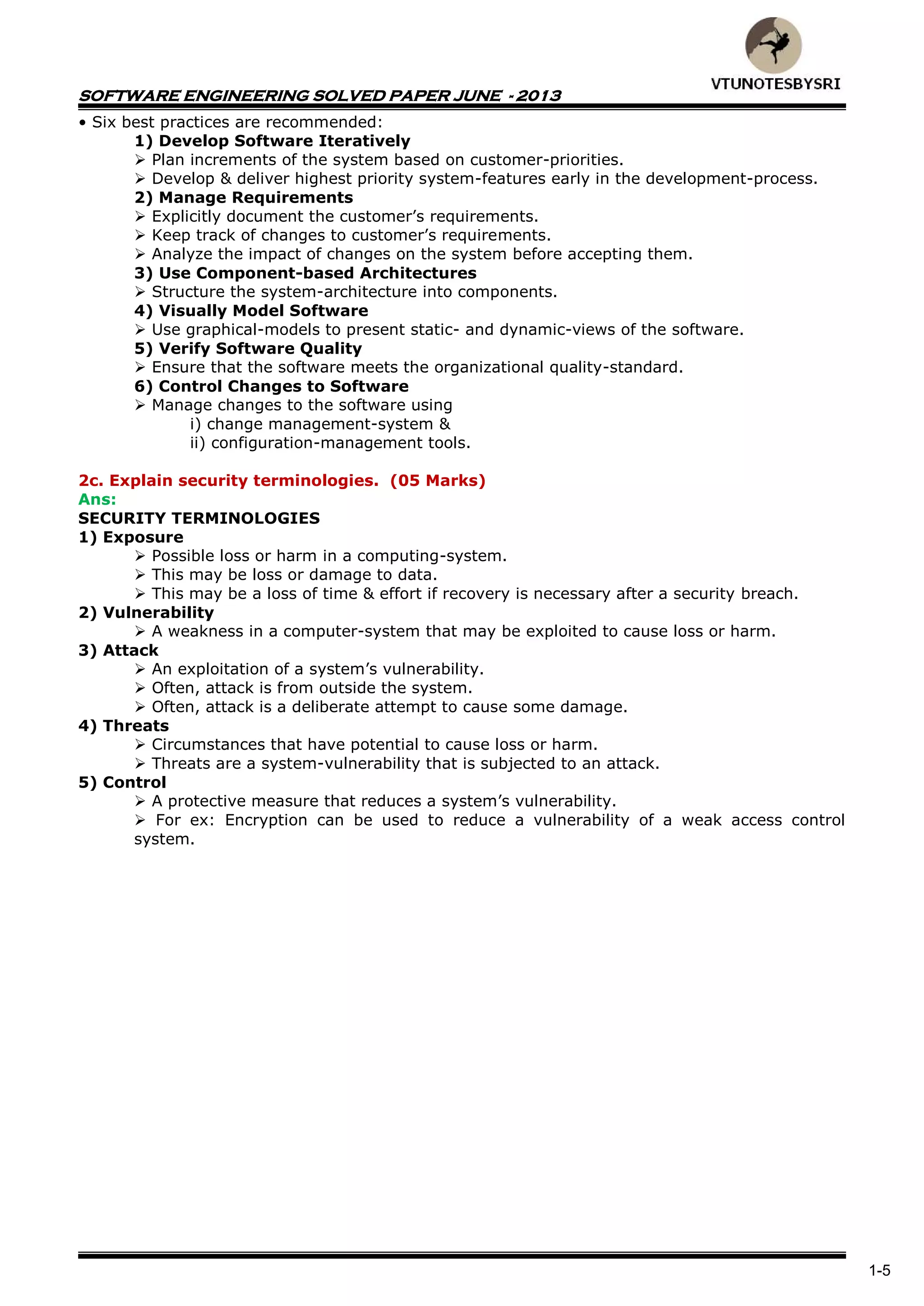 SOFTWARE ENGINEERING SOLVED PAPER JUNE - 2013
1-5
• Six best practices are recommended:
1) Develop Software Iteratively
 Plan increments of the system based on customer-priorities.
 Develop & deliver highest priority system-features early in the development-process.
2) Manage Requirements
 Explicitly document the customer’s requirements.
 Keep track of changes to customer’s requirements.
 Analyze the impact of changes on the system before accepting them.
3) Use Component-based Architectures
 Structure the system-architecture into components.
4) Visually Model Software
 Use graphical-models to present static- and dynamic-views of the software.
5) Verify Software Quality
 Ensure that the software meets the organizational quality-standard.
6) Control Changes to Software
 Manage changes to the software using
i) change management-system &
ii) configuration-management tools.
2c. Explain security terminologies. (05 Marks)
Ans:
SECURITY TERMINOLOGIES
1) Exposure
 Possible loss or harm in a computing-system.
 This may be loss or damage to data.
 This may be a loss of time & effort if recovery is necessary after a security breach.
2) Vulnerability
 A weakness in a computer-system that may be exploited to cause loss or harm.
3) Attack
 An exploitation of a system’s vulnerability.
 Often, attack is from outside the system.
 Often, attack is a deliberate attempt to cause some damage.
4) Threats
 Circumstances that have potential to cause loss or harm.
 Threats are a system-vulnerability that is subjected to an attack.
5) Control
 A protective measure that reduces a system’s vulnerability.
 For ex: Encryption can be used to reduce a vulnerability of a weak access control
system.
 
