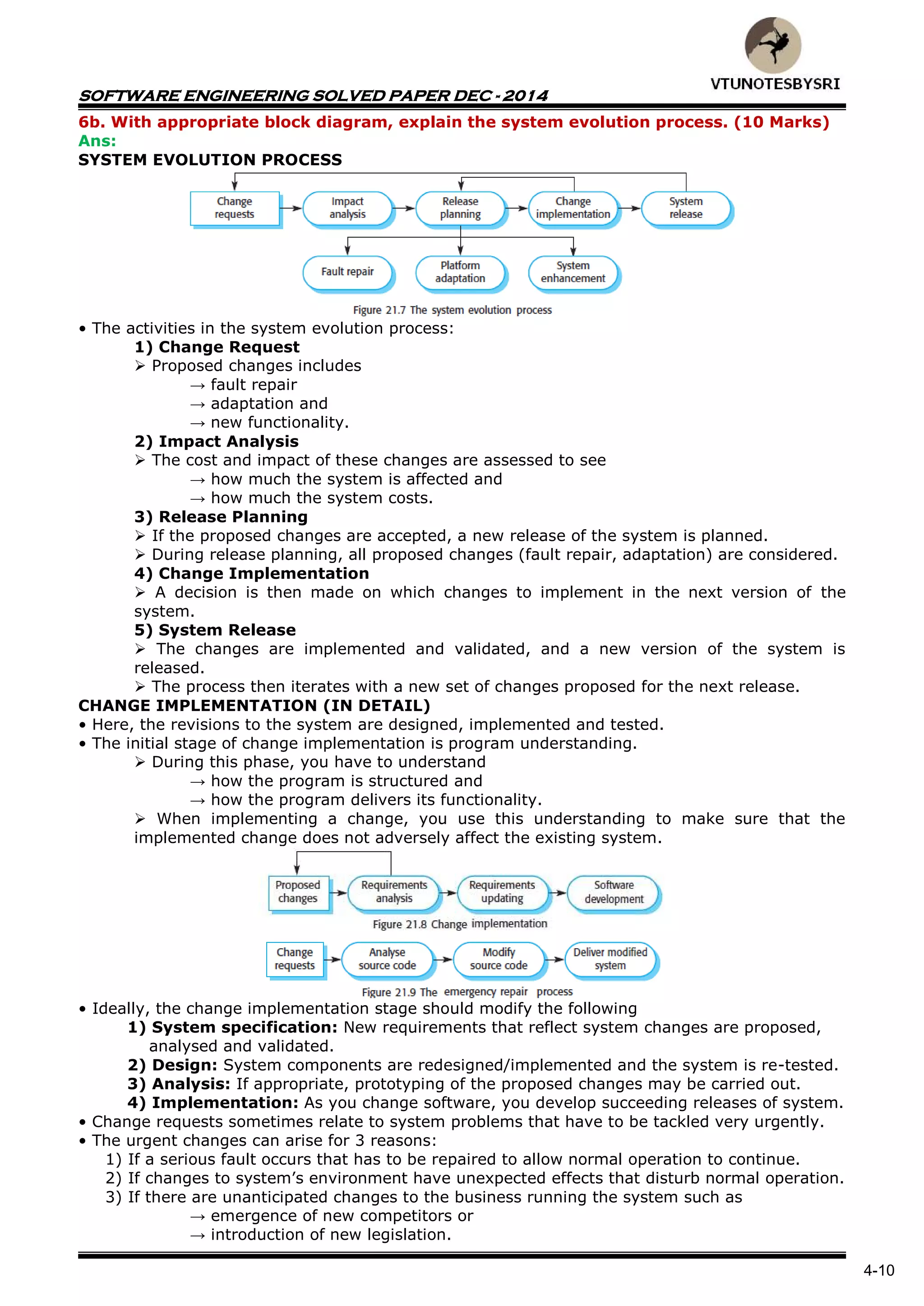 SOFTWARE ENGINEERING SOLVED PAPER DEC - 2014
4-10
6b. With appropriate block diagram, explain the system evolution process. (10 Marks)
Ans:
SYSTEM EVOLUTION PROCESS
• The activities in the system evolution process:
1) Change Request
 Proposed changes includes
→ fault repair
→ adaptation and
→ new functionality.
2) Impact Analysis
 The cost and impact of these changes are assessed to see
→ how much the system is affected and
→ how much the system costs.
3) Release Planning
 If the proposed changes are accepted, a new release of the system is planned.
 During release planning, all proposed changes (fault repair, adaptation) are considered.
4) Change Implementation
 A decision is then made on which changes to implement in the next version of the
system.
5) System Release
 The changes are implemented and validated, and a new version of the system is
released.
 The process then iterates with a new set of changes proposed for the next release.
CHANGE IMPLEMENTATION (IN DETAIL)
• Here, the revisions to the system are designed, implemented and tested.
• The initial stage of change implementation is program understanding.
 During this phase, you have to understand
→ how the program is structured and
→ how the program delivers its functionality.
 When implementing a change, you use this understanding to make sure that the
implemented change does not adversely affect the existing system.
• Ideally, the change implementation stage should modify the following
1) System specification: New requirements that reflect system changes are proposed,
analysed and validated.
2) Design: System components are redesigned/implemented and the system is re-tested.
3) Analysis: If appropriate, prototyping of the proposed changes may be carried out.
4) Implementation: As you change software, you develop succeeding releases of system.
• Change requests sometimes relate to system problems that have to be tackled very urgently.
• The urgent changes can arise for 3 reasons:
1) If a serious fault occurs that has to be repaired to allow normal operation to continue.
2) If changes to system’s environment have unexpected effects that disturb normal operation.
3) If there are unanticipated changes to the business running the system such as
→ emergence of new competitors or
→ introduction of new legislation.
 