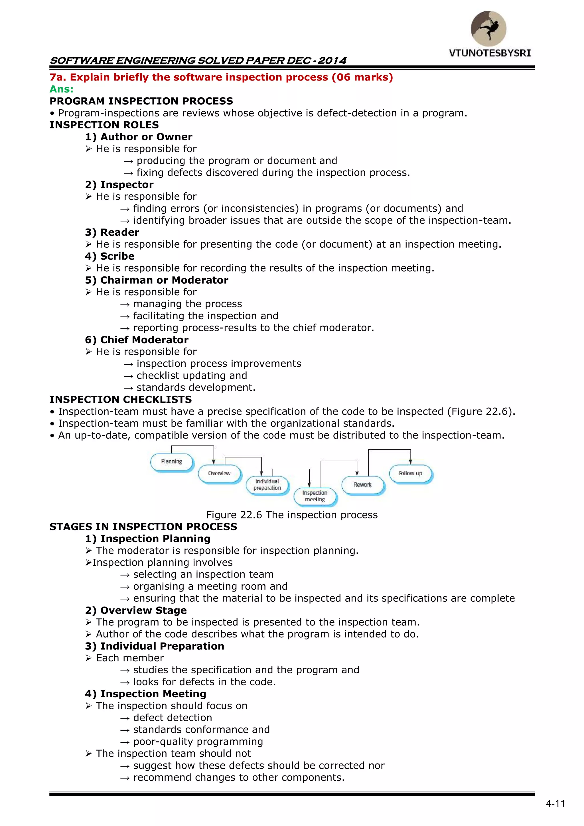 SOFTWARE ENGINEERING SOLVED PAPER DEC - 2014
4-11
7a. Explain briefly the software inspection process (06 marks)
Ans:
PROGRAM INSPECTION PROCESS
• Program-inspections are reviews whose objective is defect-detection in a program.
INSPECTION ROLES
1) Author or Owner
 He is responsible for
→ producing the program or document and
→ fixing defects discovered during the inspection process.
2) Inspector
 He is responsible for
→ finding errors (or inconsistencies) in programs (or documents) and
→ identifying broader issues that are outside the scope of the inspection-team.
3) Reader
 He is responsible for presenting the code (or document) at an inspection meeting.
4) Scribe
 He is responsible for recording the results of the inspection meeting.
5) Chairman or Moderator
 He is responsible for
→ managing the process
→ facilitating the inspection and
→ reporting process-results to the chief moderator.
6) Chief Moderator
 He is responsible for
→ inspection process improvements
→ checklist updating and
→ standards development.
INSPECTION CHECKLISTS
• Inspection-team must have a precise specification of the code to be inspected (Figure 22.6).
• Inspection-team must be familiar with the organizational standards.
• An up-to-date, compatible version of the code must be distributed to the inspection-team.
Figure 22.6 The inspection process
STAGES IN INSPECTION PROCESS
1) Inspection Planning
 The moderator is responsible for inspection planning.
Inspection planning involves
→ selecting an inspection team
→ organising a meeting room and
→ ensuring that the material to be inspected and its specifications are complete
2) Overview Stage
 The program to be inspected is presented to the inspection team.
 Author of the code describes what the program is intended to do.
3) Individual Preparation
 Each member
→ studies the specification and the program and
→ looks for defects in the code.
4) Inspection Meeting
 The inspection should focus on
→ defect detection
→ standards conformance and
→ poor-quality programming
 The inspection team should not
→ suggest how these defects should be corrected nor
→ recommend changes to other components.
 