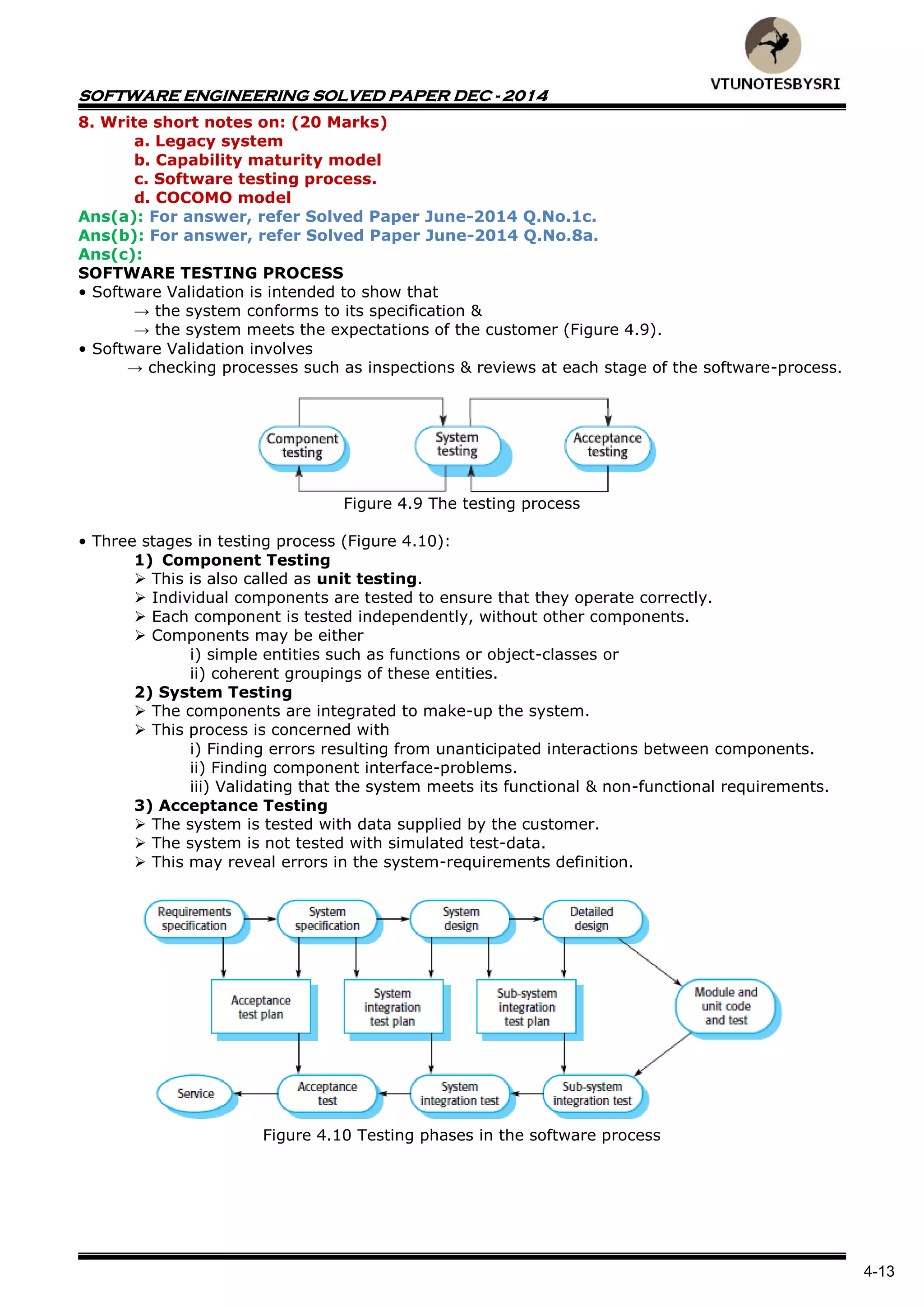 SOFTWARE ENGINEERING SOLVED PAPER DEC - 2014
4-13
8. Write short notes on: (20 Marks)
a. Legacy system
b. Capability maturity model
c. Software testing process.
d. COCOMO model
Ans(a): For answer, refer Solved Paper June-2014 Q.No.1c.
Ans(b): For answer, refer Solved Paper June-2014 Q.No.8a.
Ans(c):
SOFTWARE TESTING PROCESS
• Software Validation is intended to show that
→ the system conforms to its specification &
→ the system meets the expectations of the customer (Figure 4.9).
• Software Validation involves
→ checking processes such as inspections & reviews at each stage of the software-process.
Figure 4.9 The testing process
• Three stages in testing process (Figure 4.10):
1) Component Testing
 This is also called as unit testing.
 Individual components are tested to ensure that they operate correctly.
 Each component is tested independently, without other components.
 Components may be either
i) simple entities such as functions or object-classes or
ii) coherent groupings of these entities.
2) System Testing
 The components are integrated to make-up the system.
 This process is concerned with
i) Finding errors resulting from unanticipated interactions between components.
ii) Finding component interface-problems.
iii) Validating that the system meets its functional & non-functional requirements.
3) Acceptance Testing
 The system is tested with data supplied by the customer.
 The system is not tested with simulated test-data.
 This may reveal errors in the system-requirements definition.
Figure 4.10 Testing phases in the software process
 