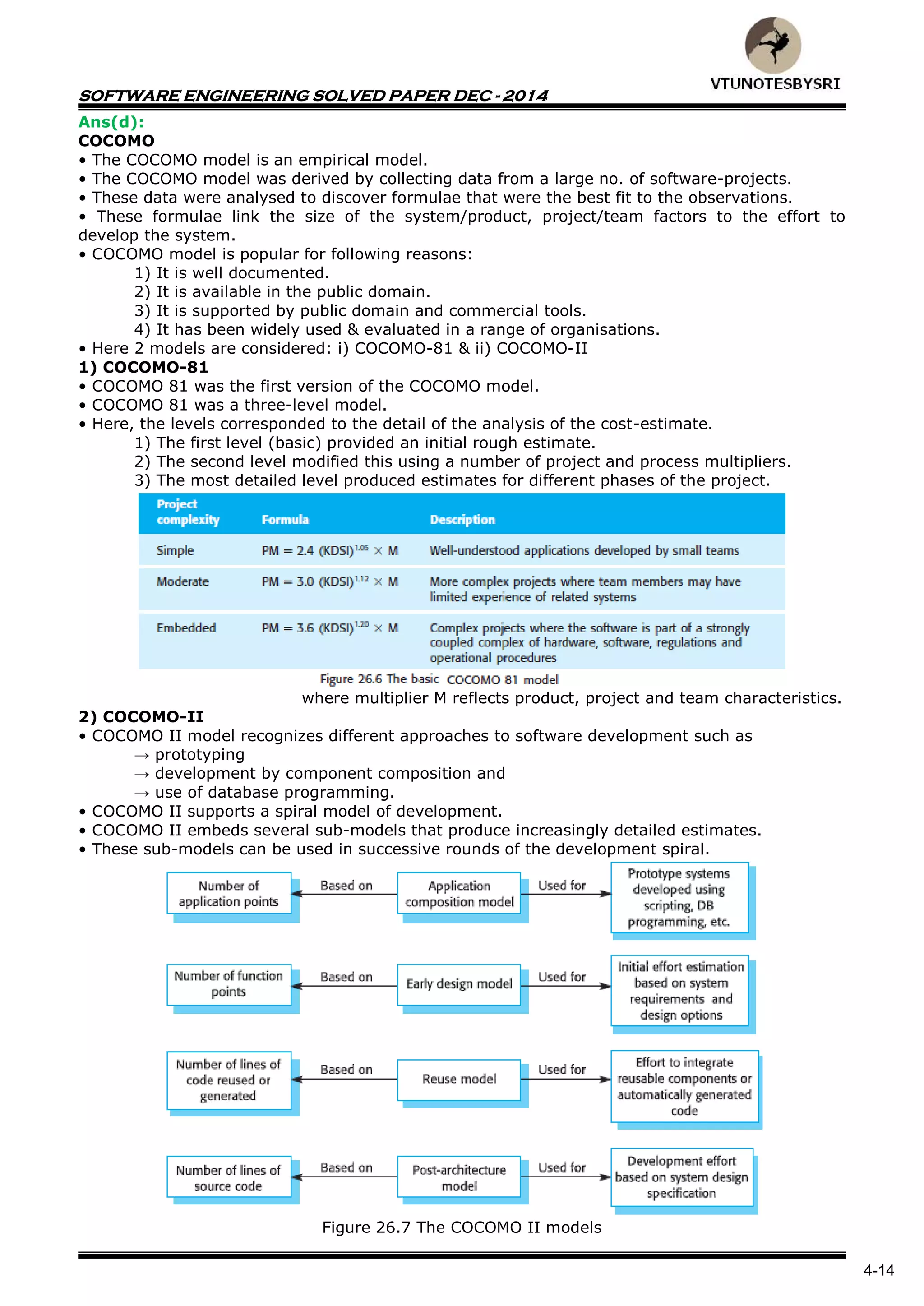 SOFTWARE ENGINEERING SOLVED PAPER DEC - 2014
4-14
Ans(d):
COCOMO
• The COCOMO model is an empirical model.
• The COCOMO model was derived by collecting data from a large no. of software-projects.
• These data were analysed to discover formulae that were the best fit to the observations.
• These formulae link the size of the system/product, project/team factors to the effort to
develop the system.
• COCOMO model is popular for following reasons:
1) It is well documented.
2) It is available in the public domain.
3) It is supported by public domain and commercial tools.
4) It has been widely used & evaluated in a range of organisations.
• Here 2 models are considered: i) COCOMO-81 & ii) COCOMO-II
1) COCOMO-81
• COCOMO 81 was the first version of the COCOMO model.
• COCOMO 81 was a three-level model.
• Here, the levels corresponded to the detail of the analysis of the cost-estimate.
1) The first level (basic) provided an initial rough estimate.
2) The second level modified this using a number of project and process multipliers.
3) The most detailed level produced estimates for different phases of the project.
where multiplier M reflects product, project and team characteristics.
2) COCOMO-II
• COCOMO II model recognizes different approaches to software development such as
→ prototyping
→ development by component composition and
→ use of database programming.
• COCOMO II supports a spiral model of development.
• COCOMO II embeds several sub-models that produce increasingly detailed estimates.
• These sub-models can be used in successive rounds of the development spiral.
Figure 26.7 The COCOMO II models
 
