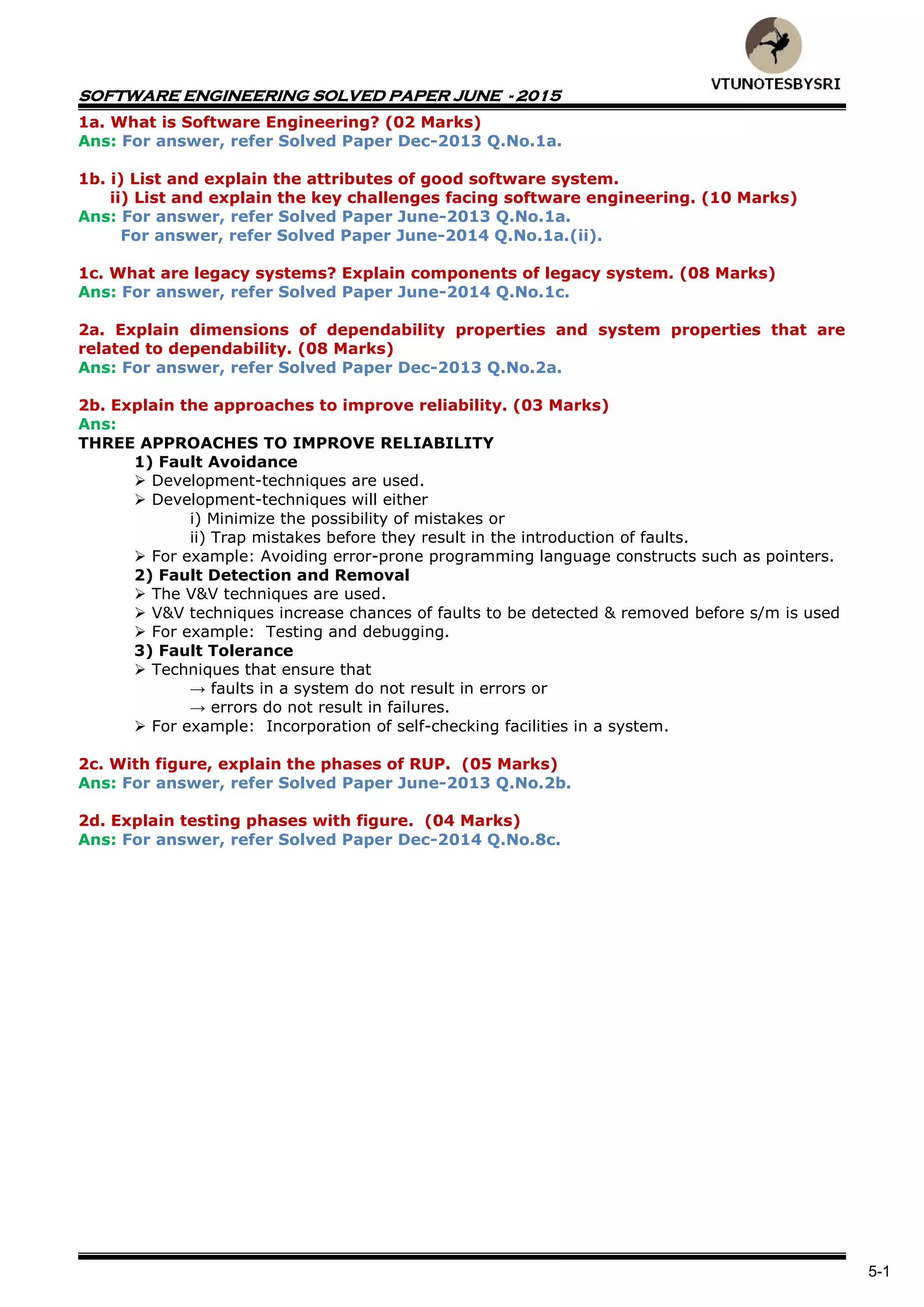 SOFTWARE ENGINEERING SOLVED PAPER JUNE - 2015
5-1
1a. What is Software Engineering? (02 Marks)
Ans: For answer, refer Solved Paper Dec-2013 Q.No.1a.
1b. i) List and explain the attributes of good software system.
ii) List and explain the key challenges facing software engineering. (10 Marks)
Ans: For answer, refer Solved Paper June-2013 Q.No.1a.
For answer, refer Solved Paper June-2014 Q.No.1a.(ii).
1c. What are legacy systems? Explain components of legacy system. (08 Marks)
Ans: For answer, refer Solved Paper June-2014 Q.No.1c.
2a. Explain dimensions of dependability properties and system properties that are
related to dependability. (08 Marks)
Ans: For answer, refer Solved Paper Dec-2013 Q.No.2a.
2b. Explain the approaches to improve reliability. (03 Marks)
Ans:
THREE APPROACHES TO IMPROVE RELIABILITY
1) Fault Avoidance
 Development-techniques are used.
 Development-techniques will either
i) Minimize the possibility of mistakes or
ii) Trap mistakes before they result in the introduction of faults.
 For example: Avoiding error-prone programming language constructs such as pointers.
2) Fault Detection and Removal
 The V&V techniques are used.
 V&V techniques increase chances of faults to be detected & removed before s/m is used
 For example: Testing and debugging.
3) Fault Tolerance
 Techniques that ensure that
→ faults in a system do not result in errors or
→ errors do not result in failures.
 For example: Incorporation of self-checking facilities in a system.
2c. With figure, explain the phases of RUP. (05 Marks)
Ans: For answer, refer Solved Paper June-2013 Q.No.2b.
2d. Explain testing phases with figure. (04 Marks)
Ans: For answer, refer Solved Paper Dec-2014 Q.No.8c.
 