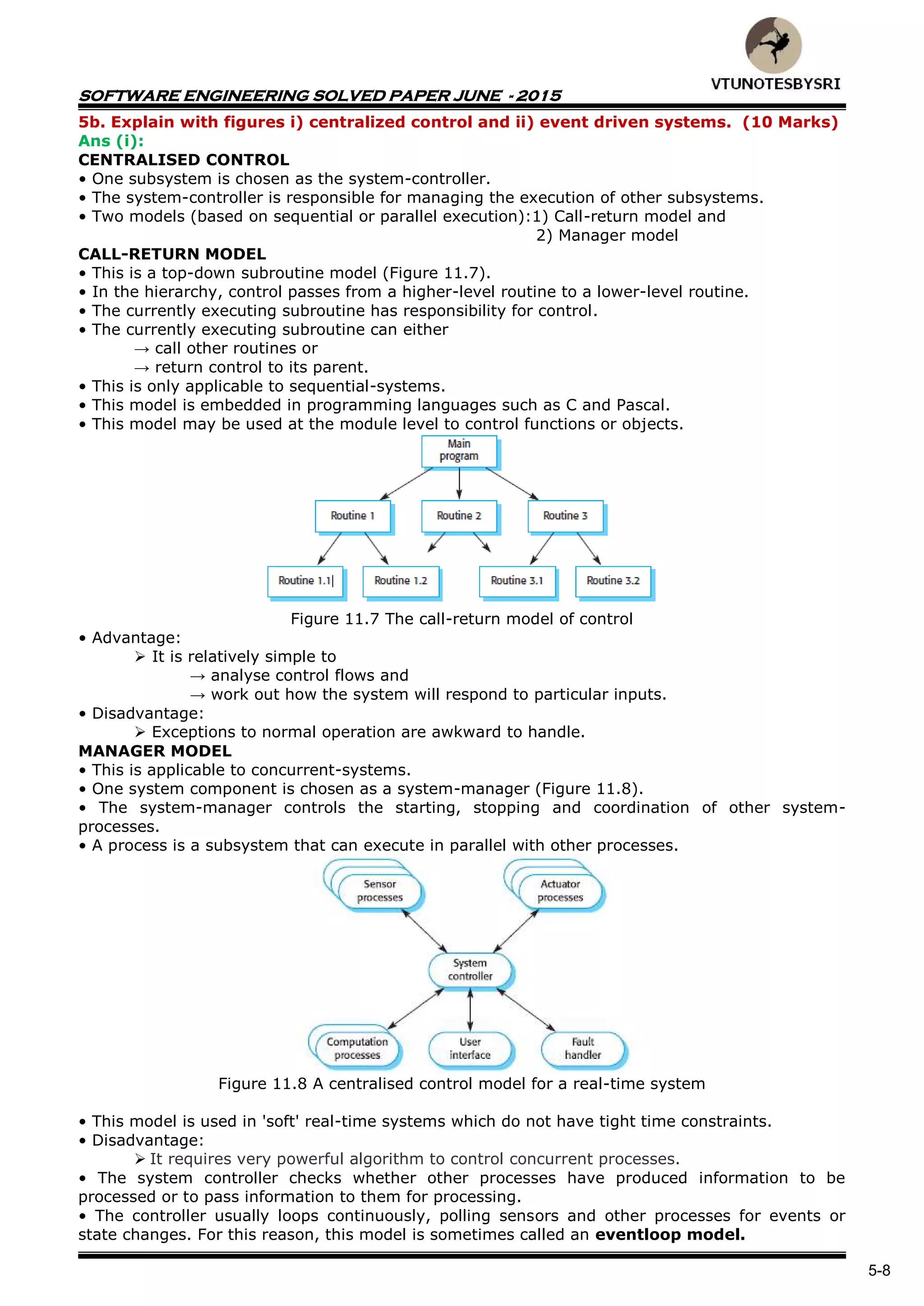 SOFTWARE ENGINEERING SOLVED PAPER JUNE - 2015
5-8
5b. Explain with figures i) centralized control and ii) event driven systems. (10 Marks)
Ans (i):
CENTRALISED CONTROL
• One subsystem is chosen as the system-controller.
• The system-controller is responsible for managing the execution of other subsystems.
• Two models (based on sequential or parallel execution):1) Call-return model and
2) Manager model
CALL-RETURN MODEL
• This is a top-down subroutine model (Figure 11.7).
• In the hierarchy, control passes from a higher-level routine to a lower-level routine.
• The currently executing subroutine has responsibility for control.
• The currently executing subroutine can either
→ call other routines or
→ return control to its parent.
• This is only applicable to sequential-systems.
• This model is embedded in programming languages such as C and Pascal.
• This model may be used at the module level to control functions or objects.
Figure 11.7 The call-return model of control
• Advantage:
 It is relatively simple to
→ analyse control flows and
→ work out how the system will respond to particular inputs.
• Disadvantage:
 Exceptions to normal operation are awkward to handle.
MANAGER MODEL
• This is applicable to concurrent-systems.
• One system component is chosen as a system-manager (Figure 11.8).
• The system-manager controls the starting, stopping and coordination of other system-
processes.
• A process is a subsystem that can execute in parallel with other processes.
Figure 11.8 A centralised control model for a real-time system
• This model is used in 'soft' real-time systems which do not have tight time constraints.
• Disadvantage:
 It requires very powerful algorithm to control concurrent processes.
• The system controller checks whether other processes have produced information to be
processed or to pass information to them for processing.
• The controller usually loops continuously, polling sensors and other processes for events or
state changes. For this reason, this model is sometimes called an eventloop model.
 