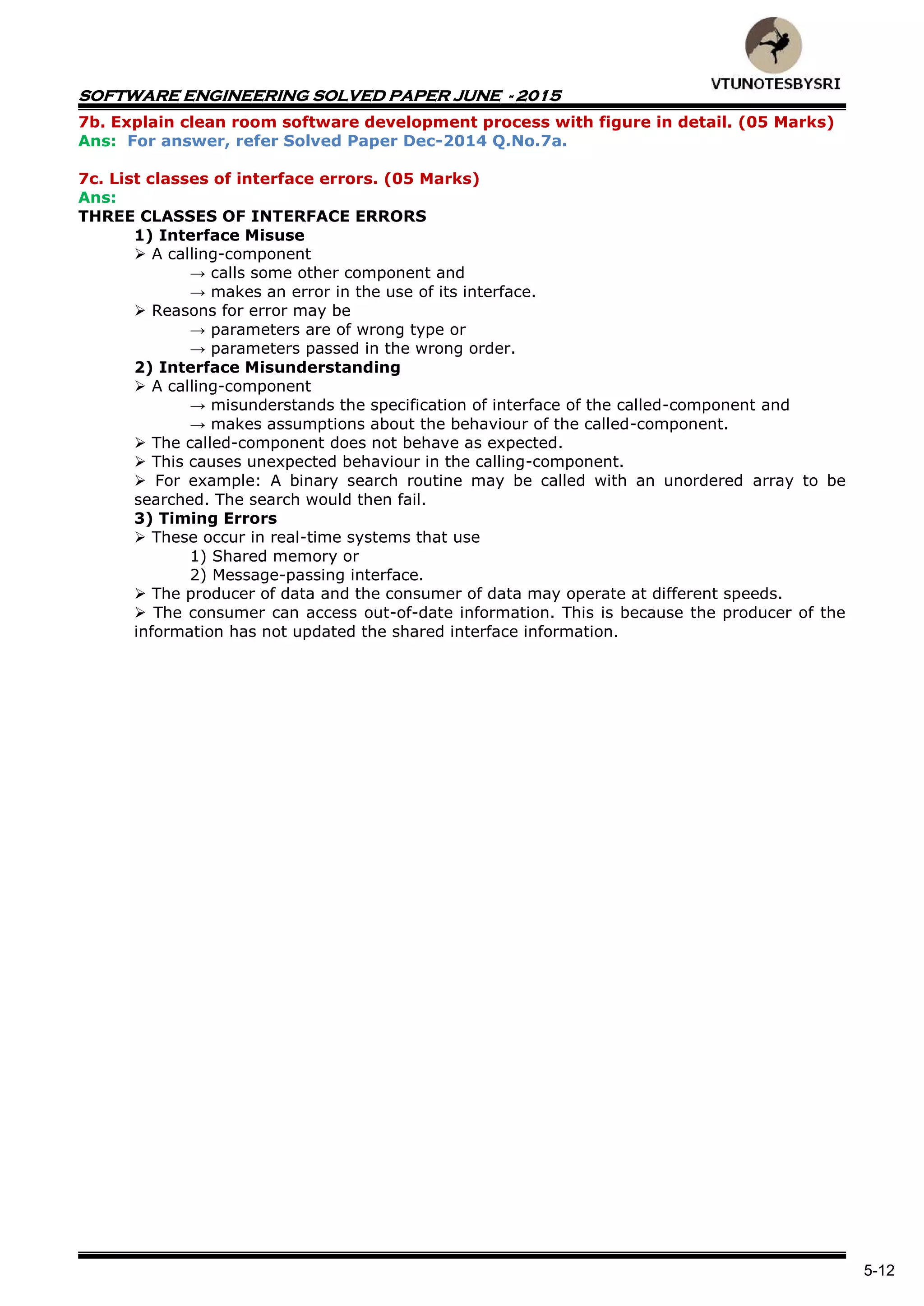 SOFTWARE ENGINEERING SOLVED PAPER JUNE - 2015
5-12
7b. Explain clean room software development process with figure in detail. (05 Marks)
Ans: For answer, refer Solved Paper Dec-2014 Q.No.7a.
7c. List classes of interface errors. (05 Marks)
Ans:
THREE CLASSES OF INTERFACE ERRORS
1) Interface Misuse
 A calling-component
→ calls some other component and
→ makes an error in the use of its interface.
 Reasons for error may be
→ parameters are of wrong type or
→ parameters passed in the wrong order.
2) Interface Misunderstanding
 A calling-component
→ misunderstands the specification of interface of the called-component and
→ makes assumptions about the behaviour of the called-component.
 The called-component does not behave as expected.
 This causes unexpected behaviour in the calling-component.
 For example: A binary search routine may be called with an unordered array to be
searched. The search would then fail.
3) Timing Errors
 These occur in real-time systems that use
1) Shared memory or
2) Message-passing interface.
 The producer of data and the consumer of data may operate at different speeds.
 The consumer can access out-of-date information. This is because the producer of the
information has not updated the shared interface information.
 