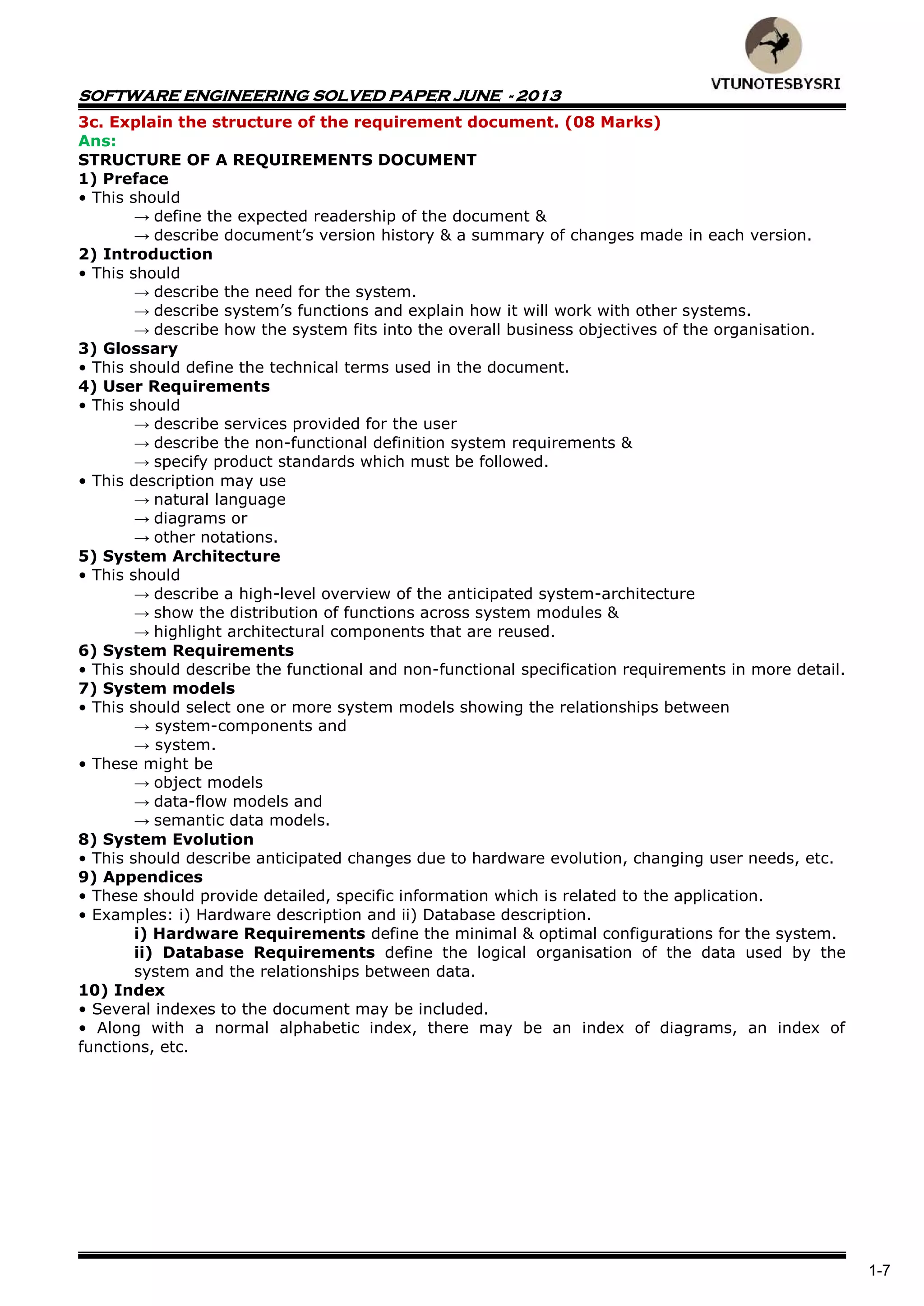 SOFTWARE ENGINEERING SOLVED PAPER JUNE - 2013
1-7
3c. Explain the structure of the requirement document. (08 Marks)
Ans:
STRUCTURE OF A REQUIREMENTS DOCUMENT
1) Preface
• This should
→ define the expected readership of the document &
→ describe document’s version history & a summary of changes made in each version.
2) Introduction
• This should
→ describe the need for the system.
→ describe system’s functions and explain how it will work with other systems.
→ describe how the system fits into the overall business objectives of the organisation.
3) Glossary
• This should define the technical terms used in the document.
4) User Requirements
• This should
→ describe services provided for the user
→ describe the non-functional definition system requirements &
→ specify product standards which must be followed.
• This description may use
→ natural language
→ diagrams or
→ other notations.
5) System Architecture
• This should
→ describe a high-level overview of the anticipated system-architecture
→ show the distribution of functions across system modules &
→ highlight architectural components that are reused.
6) System Requirements
• This should describe the functional and non-functional specification requirements in more detail.
7) System models
• This should select one or more system models showing the relationships between
→ system-components and
→ system.
• These might be
→ object models
→ data-flow models and
→ semantic data models.
8) System Evolution
• This should describe anticipated changes due to hardware evolution, changing user needs, etc.
9) Appendices
• These should provide detailed, specific information which is related to the application.
• Examples: i) Hardware description and ii) Database description.
i) Hardware Requirements define the minimal & optimal configurations for the system.
ii) Database Requirements define the logical organisation of the data used by the
system and the relationships between data.
10) Index
• Several indexes to the document may be included.
• Along with a normal alphabetic index, there may be an index of diagrams, an index of
functions, etc.
 