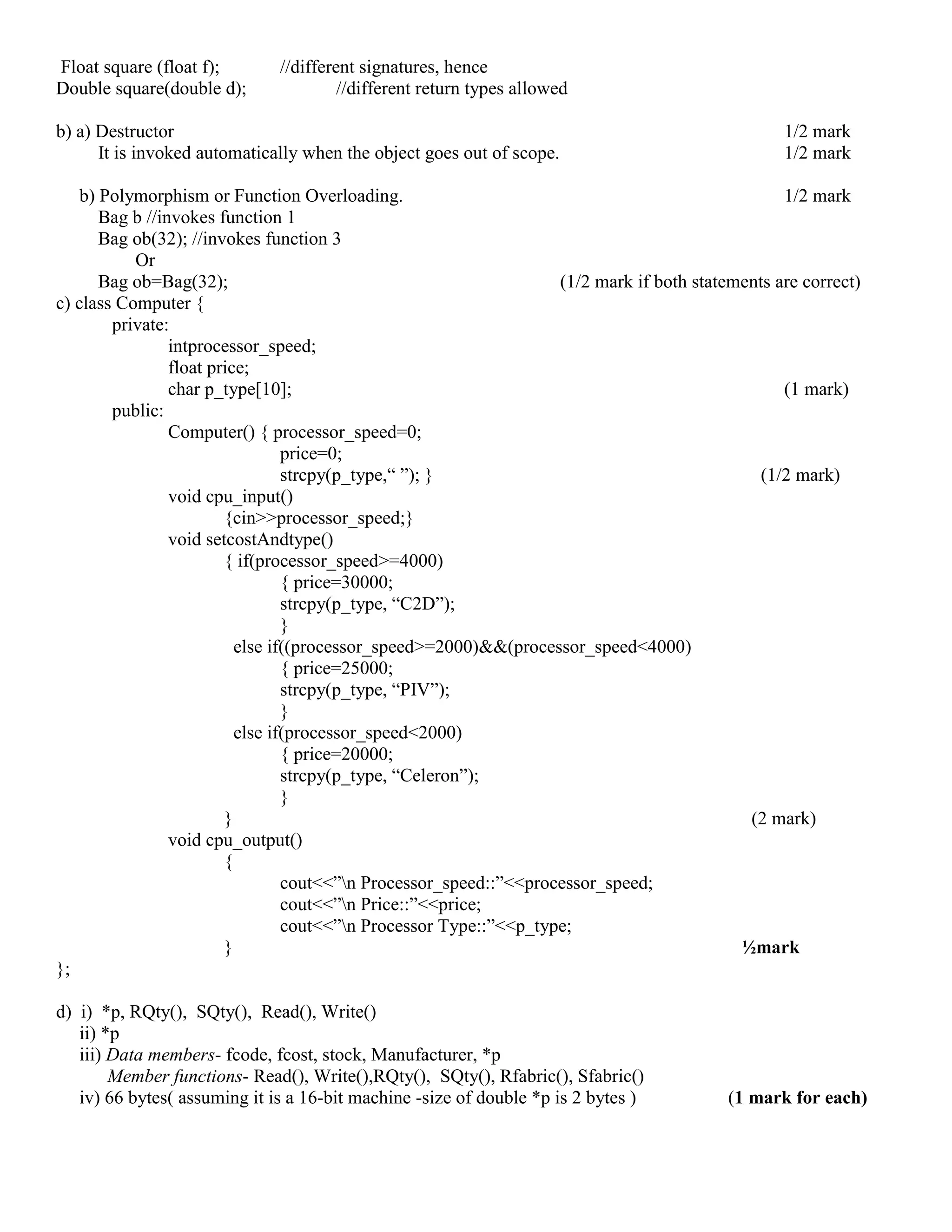Float square (float f); //different signatures, hence
Double square(double d); //different return types allowed
b) a) Destructor 1/2 mark
It is invoked automatically when the object goes out of scope. 1/2 mark
b) Polymorphism or Function Overloading. 1/2 mark
Bag b //invokes function 1
Bag ob(32); //invokes function 3
Or
Bag ob=Bag(32); (1/2 mark if both statements are correct)
c) class Computer {
private:
intprocessor_speed;
float price;
char p_type[10]; (1 mark)
public:
Computer() { processor_speed=0;
price=0;
strcpy(p_type,“ ”); } (1/2 mark)
void cpu_input()
{cin>>processor_speed;}
void setcostAndtype()
{ if(processor_speed>=4000)
{ price=30000;
strcpy(p_type, “C2D”);
}
else if((processor_speed>=2000)&&(processor_speed<4000)
{ price=25000;
strcpy(p_type, “PIV”);
}
else if(processor_speed<2000)
{ price=20000;
strcpy(p_type, “Celeron”);
}
} (2 mark)
void cpu_output()
{
cout<<”n Processor_speed::”<<processor_speed;
cout<<”n Price::”<<price;
cout<<”n Processor Type::”<<p_type;
} ½mark
};
d) i) *p, RQty(), SQty(), Read(), Write()
ii) *p
iii) Data members- fcode, fcost, stock, Manufacturer, *p
Member functions- Read(), Write(),RQty(), SQty(), Rfabric(), Sfabric()
iv) 66 bytes( assuming it is a 16-bit machine -size of double *p is 2 bytes ) (1 mark for each)
 