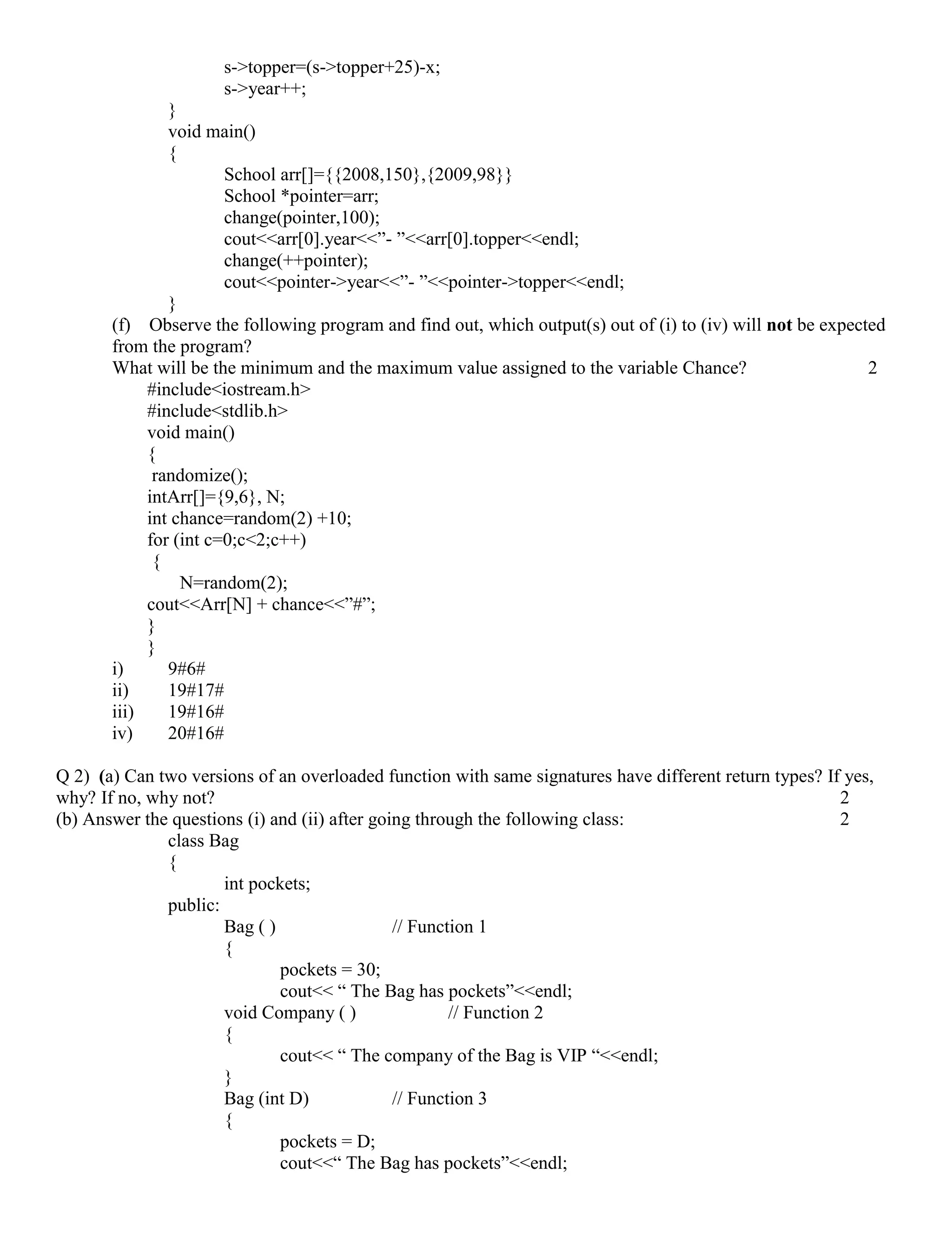 s->topper=(s->topper+25)-x;
s->year++;
}
void main()
{
School arr[]={{2008,150},{2009,98}}
School *pointer=arr;
change(pointer,100);
cout<<arr[0].year<<”- ”<<arr[0].topper<<endl;
change(++pointer);
cout<<pointer->year<<”- ”<<pointer->topper<<endl;
}
(f) Observe the following program and find out, which output(s) out of (i) to (iv) will not be expected
from the program?
What will be the minimum and the maximum value assigned to the variable Chance? 2
#include<iostream.h>
#include<stdlib.h>
void main()
{
randomize();
intArr[]={9,6}, N;
int chance=random(2) +10;
for (int c=0;c<2;c++)
{
N=random(2);
cout<<Arr[N] + chance<<”#”;
}
}
i) 9#6#
ii) 19#17#
iii) 19#16#
iv) 20#16#
Q 2) (a) Can two versions of an overloaded function with same signatures have different return types? If yes,
why? If no, why not? 2
(b) Answer the questions (i) and (ii) after going through the following class: 2
class Bag
{
int pockets;
public:
Bag ( ) // Function 1
{
pockets = 30;
cout<< “ The Bag has pockets”<<endl;
void Company ( ) // Function 2
{
cout<< “ The company of the Bag is VIP “<<endl;
}
Bag (int D) // Function 3
{
pockets = D;
cout<<“ The Bag has pockets”<<endl;
 