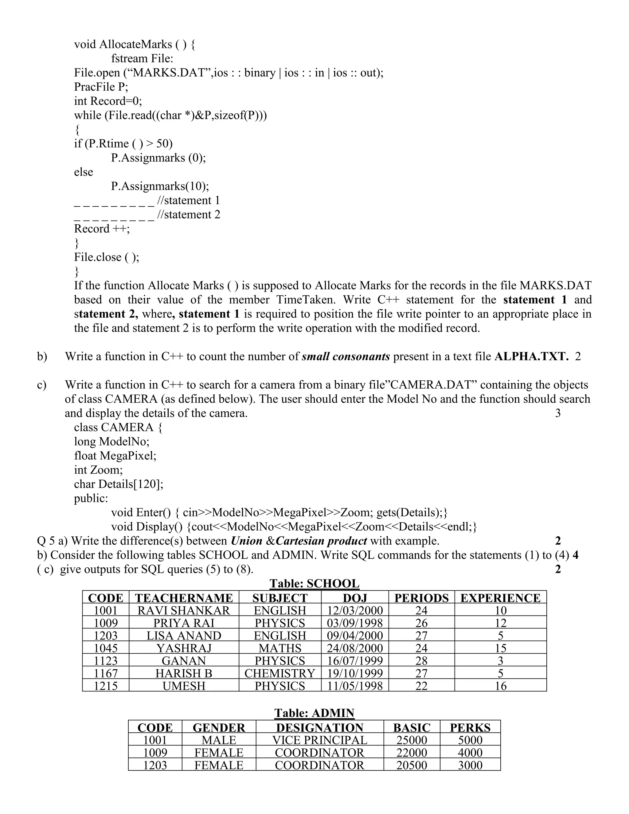 void AllocateMarks ( ) {
fstream File:
File.open (“MARKS.DAT”,ios : : binary | ios : : in | ios :: out);
PracFile P;
int Record=0;
while (File.read((char *)&P,sizeof(P)))
{
if (P.Rtime ( ) > 50)
P.Assignmarks (0);
else
P.Assignmarks(10);
_ _ _ _ _ _ _ _ _ //statement 1
_ _ _ _ _ _ _ _ _ //statement 2
Record ++;
}
File.close ( );
}
If the function Allocate Marks ( ) is supposed to Allocate Marks for the records in the file MARKS.DAT
based on their value of the member TimeTaken. Write C++ statement for the statement 1 and
statement 2, where, statement 1 is required to position the file write pointer to an appropriate place in
the file and statement 2 is to perform the write operation with the modified record.
b) Write a function in C++ to count the number of small consonants present in a text file ALPHA.TXT. 2
c) Write a function in C++ to search for a camera from a binary file”CAMERA.DAT” containing the objects
of class CAMERA (as defined below). The user should enter the Model No and the function should search
and display the details of the camera. 3
class CAMERA {
long ModelNo;
float MegaPixel;
int Zoom;
char Details[120];
public:
void Enter() { cin>>ModelNo>>MegaPixel>>Zoom; gets(Details);}
void Display() {cout<<ModelNo<<MegaPixel<<Zoom<<Details<<endl;}
Q 5 a) Write the difference(s) between Union &Cartesian product with example. 2
b) Consider the following tables SCHOOL and ADMIN. Write SQL commands for the statements (1) to (4) 4
( c) give outputs for SQL queries (5) to (8). 2
Table: SCHOOL
CODE TEACHERNAME SUBJECT DOJ PERIODS EXPERIENCE
1001 RAVI SHANKAR ENGLISH 12/03/2000 24 10
1009 PRIYA RAI PHYSICS 03/09/1998 26 12
1203 LISA ANAND ENGLISH 09/04/2000 27 5
1045 YASHRAJ MATHS 24/08/2000 24 15
1123 GANAN PHYSICS 16/07/1999 28 3
1167 HARISH B CHEMISTRY 19/10/1999 27 5
1215 UMESH PHYSICS 11/05/1998 22 16
Table: ADMIN
CODE GENDER DESIGNATION BASIC PERKS
1001 MALE VICE PRINCIPAL 25000 5000
1009 FEMALE COORDINATOR 22000 4000
1203 FEMALE COORDINATOR 20500 3000
 