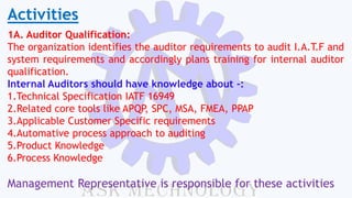 Activities
1A. Auditor Qualification:
The organization identifies the auditor requirements to audit I.A.T.F and
system requirements and accordingly plans training for internal auditor
qualification.
Internal Auditors should have knowledge about -:
1.Technical Specification IATF 16949
2.Related core tools like APQP, SPC, MSA, FMEA, PPAP
3.Applicable Customer Specific requirements
4.Automative process approach to auditing
5.Product Knowledge
6.Process Knowledge
Management Representative is responsible for these activities
 