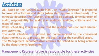 Activities
2B. Based on the “Annual Audit Plan”, an “Audit Schedule” is prepared
to cover all activities and shifts (when shift system is introduced). The
schedule describes the function/process to be audited, time/duration of
audit, responsibility for audit (i.e. auditor), auditee, criteria and the
scope of audit.
While scheduling it is taken care that the auditor does not audit his/her
own activities.
The audit schedule is approved and communicated to the concerned
departments so as to prepare for the audit as per the specified scope.
The Management Representative ensures the schedule is being adhered
by the departments/personnel.
Management Representative is responsible for these activities
 