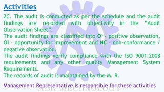 Activities
2C. The audit is conducted as per the schedule and the audit
findings are recorded with objectivity in the “Audit
Observation Sheet”.
The audit findings are classified into O+ - positive observation,
OI – opportunity for improvement and NC – non-conformance /
negative observation.
The audit findings verify compliance with the ISO 9001:2008
requirements and any other quality Management System
Requirements.
The records of audit is maintained by the M. R.
Management Representative is responsible for these activities
 