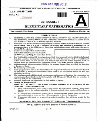 CDS EXAM(I):2018
DO NOT OPEN THIS TEST BOOKLET UNTIL YOU ARE TOLD TO DO SO
T . B . C . : S P S S - T - X H I
Serial No.
Test Booklet Series
1 I
TEST BOOKLET
ELEMENTARY MATHEMATICS
TYme Allowed: Two Hours Maximum M arks: 100
INSTRUCTIONS
1. IMMEDIATELY AFTER THE COMMENCEMENT OF THE EXAMINATION, YOU SHOULD CHECK THAT
THIS TEST BOOKLET DOES NOT HAVE ANY UNPRINTED OR TORN OR MISSING PAGES OR ITEMS,
ETC. IF SO, GET IT REPLACED BY A COMPLETE TEST BOOKLET.
2. Please note that it is the candidate’s responsibility to encode and fill in the Roll Number and Test
Booklet Series Code A, B, C or D carefully and without any omission or discrepancy at the
appropriate places in the OMR Answer Sheet. Any omission/discrepancy will render the Answer
Sheet liable for rejection.
3. You have to enter your Roll Number on the
Test Booklet in the Box provided alongside.
DO NOT write anything else on the Test Booklet.
4. This Test Booklet contains 100 items (questions). Each item is printed both in Hindi and English.
Each item comprises four responses (answers). You will select the response which you want to mark
on the Answer Sheet. In case you feel that there is more than one correct response, mark the
response which you consider the best. In any case, choose ONLY ONE response for each item.
5. You have to mark all your responses ONLY on the separate Answer Sheet provided. See directions
in the Answer Sheet.
6. All items carry equal marks.
7. Before you proceed to mark in the Answer Sheet the response to various items in the Test Booklet,
you have to fill in some particulars in the Answer Sheet as per instructions sent to you with your
Admission Certificate.
8. After you have completed filling in all your responses on the Answer Sheet and the examination has
concluded, you should hand over to the Invigilator only the Answer Sheet. You are permitted to
take away with you the Test Booklet.
9. Sheets for rough work are appended in the Test Booklet ait the end.
10. Penalty for wrong answers :
THERE WILL BE PENALTY FOR WRONG ANSWERS MARKED BY A CANDIDATE IN THE
OBJECTIVE TYPE QUESTION PAPERS.
(i) There are four alternatives for the answer to every question. For each question for which a wrong answer
has been given by the candidate, one-third of the marks assigned to that question will be deducted as
penalty.
(ii) If a candidate gives more than one answer, it will be treated as a wrong answer even if one of the given
answers happens to be correct and there will be same penalty as above to that question.
(iii) If a question is left blank, i.e., no answer is given by the candidate, there will be no penalty for that
question.
____________DO NOT OPEN THIS TEST BOOKLET UNTIL YOU ARE TOLD TO DO SO____________
SPSS-T-XHI ( 1 - A )
 