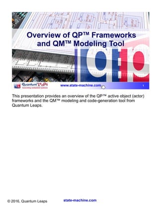 state-machine.com© 2016, Quantum Leaps
This presentation provides an overview of the QP™ active object (actor)
frameworks and the QM™ modeling and code-generation tool from
Quantum Leaps.
 