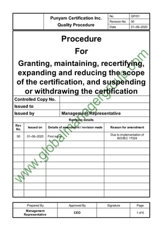 Punyam Certification Inc.
Quality Procedure
No. QP/01
Revision No. 00
Date 01–06–2020
Prepared By Approved By Signature Page
Management
Representative
CEO 1 of 6
Procedure
For
Granting, maintaining, recertifying,
expanding and reducing the scope
of the certification, and suspending
or withdrawing the certification
Controlled Copy No.
Issued to
Issued by Management Representative
Revision details
Rev
No.
Issued on Details of amendment / revision made Reason for amendment
00 01–06–2020 First issue
Due to implementation of
ISO/IEC 17024
 