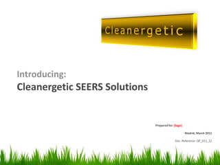 Introducing:
Cleanergetic SEERS Solutions


                               Prepared for: [logo]

                                                      Madrid, March 2012

                                             Doc. Reference: QP_011_12




                                                                   1
 