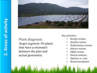 2. Areas of activity




                                                   Key activities:
                       Plant diagnosis                 • Design review.
                                                       • Quality review.
                       Target segment: PV plants       • Performance review.
                       that have a mismatch            • Alarms review.
                       between the plan and            • O&M review.
                       actual generation.              • Pareto analysis.
                                                       • Options vs. cost.
                                                       • Recommendation
 