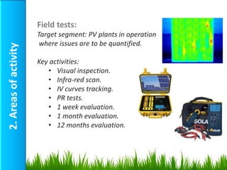 Field tests:
                       Target segment: PV plants in operation
                        where issues are to be quantified.
2. Areas of activity



                       Key activities:
                          • Visual inspection.
                          • Infra-red scan.
                          • IV curves tracking.
                          • PR tests.
                          • 1 week evaluation.
                          • 1 month evaluation.
                          • 12 months evaluation.
 