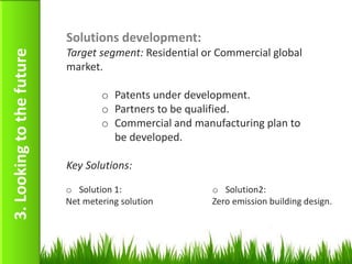 Solutions development:
                           Target segment: Residential or Commercial global
3. Looking to the future

                           market.

                                   o Patents under development.
                                   o Partners to be qualified.
                                   o Commercial and manufacturing plan to
                                     be developed.

                           Key Solutions:

                           o Solution 1:                o Solution2:
                           Net metering solution        Zero emission building design.




                                                                                    18
 