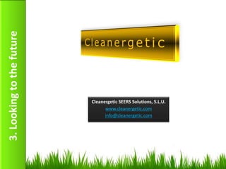 3. Looking to the future




                           Cleanergetic SEERS Solutions, S.L.U.
                                 www.cleanergetic.com
                                 info@cleanergetic.com




                                                                  19
 