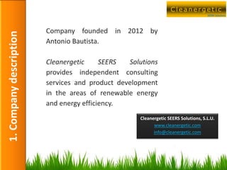 Cleanergetic
      1. Company Description                                                              SEERS Solutions




                               Company founded in 2012 by
1. Company description

                               Antonio Bautista.

                               Cleanergetic     SEERS  Solutions
                               provides independent consulting
                               services and product development
                               in the areas of renewable energy
                               and energy efficiency.
                                                          Cleanergetic SEERS Solutions, S.L.U.
                                                                www.cleanergetic.com
                                                                info@cleanergetic.com




                                                                                             4
 