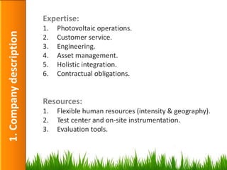 Expertise:
                         1.   Photovoltaic operations.
1. Company description

                         2.   Customer service.
                         3.   Engineering.
                         4.   Asset management.
                         5.   Holistic integration.
                         6.   Contractual obligations.


                         Resources:
                         1.   Flexible human resources (intensity & geography).
                         2.   Test center and on-site instrumentation.
                         3.   Evaluation tools.



                                                                                  6
 