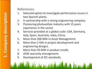 References:
                         1.   Selected option to investigate performance issues in
1. Company description

                              two Spanish plants.
                         2.   In partnership with a strong engineering company.
                         3.   Pioneering photovoltaic industry with 15 years
                              experience in the sector.
                         4.   Services provided at a global scale: USA, Germany,
                              Italy, Spain, Australia, India, China.
                         5.   More than 200 MW in Asset Management.
                         6.   More than 2 GW in project development and
                              engineering designs.
                         7.   More than 50 MW in product recalls.
                         8.   2GW warranty management.
                         9.   Development of IEC standards.

                                                                                7
 